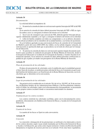 BOCM                        BOLETÍN OFICIAL DE LA COMUNIDAD DE MADRID
B.O.C.M. Núm. 140                              LUNES 14 DE JUNIO DE 2010                                         Pág. 57


              Artículo 34
              Documentación
                    La solicitud deberá acompañarse de:
                    1. Si autoriza la consulta de datos no será necesario aportar fotocopia del NIF ni del NIE
              en vigor.
                    Si no autoriza la consulta de datos deberá presentar fotocopia del NIF o NIE en vigor.
                    En ambos casos se consignará el número del mismo en la solicitud.
                    2. En el caso de extranjeros que carezcan de NIE, deberán aportar fotocopia del pa-
              saporte válidamente expedido y en vigor y consignar el número del mismo en la solicitud.
                    3. Libro de familia completo con todos sus componentes o, en su defecto, documen-
              tación oficial acreditativa de los miembros de la unidad familiar y sus fechas de nacimiento.
                    Si ya lo hubiera aportado en una convocatoria de becas de comedor de la Comunidad
              de Madrid a partir del curso 2008-2009, fue válido y no ha sufrido ninguna variación, no
              será necesaria su aportación dado que se procederá a su revisión de oficio por la Conseje-
              ría de Educación.
                    4. Si autoriza la consulta de datos no será necesario aportar ningún documento justi-
              ficativo para acreditar la condición de perceptor de Renta Mínima de Inserción, desde la
              Consejería de Educación se recabará de la Consejería de Familia y Asuntos Sociales la in-
              formación oportuna. Si no autoriza la consulta de datos deberá presentar certificación ex-
              pedida de que el padre y/o madre son perceptores de la Renta Mínima de Inserción.
              Artículo 35
              Plazo de presentación de las solicitudes
                    El plazo de presentación de solicitudes será el establecido para la modalidad general,
              si bien, fuera de ese plazo, se podrá presentar solicitud de beca en el momento en que la uni-
              dad familiar del alumno pase a ser beneficiaria de la Renta Mínima de Inserción, con la fe-
              cha límite que se determine en la convocatoria.
              Artículo 36
              Lugar de presentación de las solicitudes
                    Sin perjuicio de lo establecido en el artículo 38.4 de la Ley 30/1992, de 26 de noviem-
              bre, de Régimen Jurídico de las Administraciones Públicas y del Procedimiento Adminis-
              trativo Común, las solicitudes, junto con la documentación correspondiente, se presentarán
              en los propios centros escolares donde se encuentren matriculados los alumnos.
              Artículo 37
              Tramitación por los centros escolares
                  Los centros remitirán las solicitudes recibidas, junto con la documentación corres-
              pondiente, directamente a la Subdirección General de Becas y Ayudas de la Consejería de
              Educación.
              Artículo 38
              Cuantía de las becas
                    La cuantía de las becas se fijará en cada convocatoria.
                                                                                                                           BOCM-20100614-18




              Artículo 39
              Concesión
                   La concesión o denegación de las prestaciones se notificará a los interesados a través
              de los centros docentes según vayan siendo tramitadas por la Dirección General de Becas
              y Ayudas a la Educación, que actúa como órgano instructor. Contra esta Resolución podrá
              interponerse el régimen de recursos previsto en el artículo 18 de estas bases reguladoras.
 