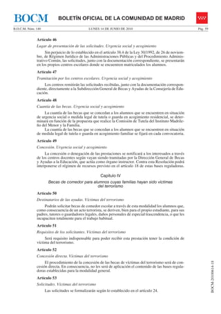 BOCM                        BOLETÍN OFICIAL DE LA COMUNIDAD DE MADRID
B.O.C.M. Núm. 140                              LUNES 14 DE JUNIO DE 2010                                      Pág. 59


              Artículo 46
              Lugar de presentación de las solicitudes. Urgencia social y acogimiento
                    Sin perjuicio de lo establecido en el artículo 38.4 de la Ley 30/1992, de 26 de noviem-
              bre, de Régimen Jurídico de las Administraciones Públicas y del Procedimiento Adminis-
              trativo Común, las solicitudes, junto con la documentación correspondiente, se presentarán
              en los propios centros escolares donde se encuentren matriculados los alumnos.
              Artículo 47
              Tramitación por los centros escolares. Urgencia social y acogimiento
                   Los centros remitirán las solicitudes recibidas, junto con la documentación correspon-
              diente, directamente a la Subdirección General de Becas y Ayudas de la Consejería de Edu-
              cación.
              Artículo 48
              Cuantía de las becas. Urgencia social y acogimiento
                   La cuantía de las becas que se concedan a los alumnos que se encuentren en situación
              de urgencia social o medida legal de tutela o guarda en acogimiento residencial, se deter-
              minará en función de la propuesta que realice la Comisión de Tutela del Instituto Madrile-
              ño del Menor y la Familia.
                   La cuantía de las becas que se concedan a los alumnos que se encuentren en situación
              de medida legal de tutela o guarda en acogimiento familiar se fijará en cada convocatoria.
              Artículo 49
              Concesión. Urgencia social y acogimiento
                   La concesión o denegación de las prestaciones se notificará a los interesados a través
              de los centros docentes según vayan siendo tramitadas por la Dirección General de Becas
              y Ayudas a la Educación, que actúa como órgano instructor. Contra esta Resolución podrá
              interponerse el régimen de recursos previsto en el artículo 18 de estas bases reguladoras.

                                                      Capítulo IV
                      Becas de comedor para alumnos cuyas familias hayan sido víctimas
                                              del terrorismo
              Artículo 50
              Destinatarios de las ayudas. Víctimas del terrorismo
                   Podrán solicitar becas de comedor escolar a través de esta modalidad los alumnos que,
              como consecuencia de un acto terrorista, se deriven, bien para el propio estudiante, para sus
              padres, tutores o guardadores legales, daños personales de especial trascendencia, o que les
              incapaciten totalmente para el trabajo habitual.
              Artículo 51
              Requisitos de los solicitantes. Víctimas del terrorismo
                   Será requisito indispensable para poder recibir esta prestación tener la condición de
              víctima del terrorismo.
              Artículo 52
              Concesión directa. Víctimas del terrorismo
                                                                                                                        BOCM-20100614-18




                   El procedimiento de la concesión de las becas de víctimas del terrorismo será de con-
              cesión directa. En consecuencia, no les será de aplicación el contenido de las bases regula-
              doras establecidas para la modalidad general.
              Artículo 53
              Solicitudes. Víctimas del terrorismo
                    Las solicitudes se formalizarán según lo establecido en el artículo 24.
 