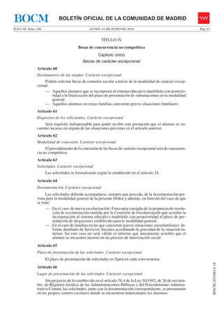 BOCM                        BOLETÍN OFICIAL DE LA COMUNIDAD DE MADRID
B.O.C.M. Núm. 140                              LUNES 14 DE JUNIO DE 2010                                      Pág. 61


                                                      TÍTULO IV
                                        Becas de concurrencia no competitiva
                                                    Capítulo único
                                           Becas de carácter excepcional
              Artículo 60
              Destinatarios de las ayudas. Carácter excepcional
                  Podrán solicitar becas de comedor escolar a través de la modalidad de carácter excep-
              cional:
                  — Aquellos alumnos que se incorporen al sistema educativo madrileño con posterio-
                      ridad a la finalización del plazo de presentación de subsanaciones en la modalidad
                      general.
                  — Aquellos alumnos en cuyas familias concurran graves situaciones familiares.
              Artículo 61
              Requisitos de los solicitantes. Carácter excepcional
                  Será requisito indispensable para poder recibir esta prestación que el alumno se en-
              cuentre incurso en alguna de las situaciones previstas en el artículo anterior.
              Artículo 62
              Modalidad de concesión. Carácter excepcional
                   El procedimiento de la concesión de las becas de carácter excepcional será de concurren-
              cia no competitiva.
              Artículo 63
              Solicitudes. Carácter excepcional
                    Las solicitudes se formalizarán según lo establecido en el artículo 24.
              Artículo 64
              Documentación. Carácter excepcional
                    Las solicitudes deberán acompañarse, siempre que proceda, de la documentación pre-
              vista para la modalidad general de la presente Orden y además, en función del caso de que
              se trate:
                    — En el caso de nueva escolarización: Fotocopia cotejada de la propuesta de resolu-
                        ción de escolarización emitida por la Comisión de Escolarización que acredite la
                        incorporación al sistema educativo madrileño con posterioridad al plazo de pre-
                        sentación de alegaciones establecido para la modalidad general.
                    — En el caso de familias en las que concurran graves situaciones sociofamiliares: In-
                        forme detallado de Servicios Sociales acreditando la gravedad de la situación fa-
                        miliar. En este caso no será válido el informe que únicamente acredite que el
                        alumno se encuentra incurso en un proceso de intervención social.
              Artículo 65
              Plazo de presentación de las solicitudes. Carácter excepcional
                    El plazo de presentación de solicitudes se fijará en cada convocatoria.
                                                                                                                        BOCM-20100614-18




              Artículo 66
              Lugar de presentación de las solicitudes. Carácter excepcional
                    Sin perjuicio de lo establecido en el artículo 38.4 de la Ley 30/1992, de 26 de noviem-
              bre, de Régimen Jurídico de las Administraciones Públicas y del Procedimiento Adminis-
              trativo Común, las solicitudes, junto con la documentación correspondiente, se presentarán
              en los propios centros escolares donde se encuentren matriculados los alumnos.
 