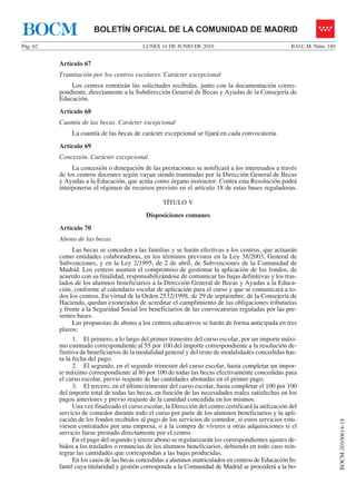 BOCM                    BOLETÍN OFICIAL DE LA COMUNIDAD DE MADRID
Pág. 62                                     LUNES 14 DE JUNIO DE 2010                                   B.O.C.M. Núm. 140


          Artículo 67
          Tramitación por los centros escolares. Carácter excepcional
              Los centros remitirán las solicitudes recibidas, junto con la documentación corres-
          pondiente, directamente a la Subdirección General de Becas y Ayudas de la Consejería de
          Educación.
          Artículo 68
          Cuantía de las becas. Carácter excepcional
               La cuantía de las becas de carácter excepcional se fijará en cada convocatoria.
          Artículo 69
          Concesión. Carácter excepcional
               La concesión o denegación de las prestaciones se notificará a los interesados a través
          de los centros docentes según vayan siendo tramitadas por la Dirección General de Becas
          y Ayudas a la Educación, que actúa como órgano instructor. Contra esta Resolución podrá
          interponerse el régimen de recursos previsto en el artículo 18 de estas bases reguladoras.

                                                    TÍTULO V
                                             Disposiciones comunes
          Artículo 70
          Abono de las becas
                Las becas se conceden a las familias y se harán efectivas a los centros, que actuarán
          como entidades colaboradoras, en los términos previstos en la Ley 38/2003, General de
          Subvenciones, y en la Ley 2/1995, de 2 de abril, de Subvenciones de la Comunidad de
          Madrid. Los centros asumen el compromiso de gestionar la aplicación de los fondos, de
          acuerdo con su finalidad, responsabilizándose de comunicar las bajas definitivas y los tras-
          lados de los alumnos beneficiarios a la Dirección General de Becas y Ayudas a la Educa-
          ción, conforme al calendario escolar de aplicación para el curso y que se comunicará a to-
          dos los centros. En virtud de la Orden 2532/1998, de 29 de septiembre, de la Consejería de
          Hacienda, quedan exonerados de acreditar el cumplimiento de las obligaciones tributarias
          y frente a la Seguridad Social los beneficiarios de las convocatorias reguladas por las pre-
          sentes bases.
                Las propuestas de abono a los centros educativos se harán de forma anticipada en tres
          plazos:
                1. El primero, a lo largo del primer trimestre del curso escolar, por un importe máxi-
          mo estimado correspondiente al 55 por 100 del importe correspondiente a la resolución de-
          finitiva de beneficiarios de la modalidad general y del resto de modalidades concedidas has-
          ta la fecha del pago.
                2. El segundo, en el segundo trimestre del curso escolar, hasta completar un impor-
          te máximo correspondiente al 80 por 100 de todas las becas efectivamente concedidas para
          el curso escolar, previo reajuste de las cantidades abonadas en el primer pago.
                3. El tercero, en el último trimestre del curso escolar, hasta completar el 100 por 100
          del importe total de todas las becas, en función de las necesidades reales satisfechas en los
          pagos anteriores y previo reajuste de la cantidad concedida en los mismos.
                Una vez finalizado el curso escolar, la Dirección del centro certificará la utilización del
          servicio de comedor durante todo el curso por parte de los alumnos beneficiarios y la apli-
          cación de los fondos recibidos al pago de los servicios de comedor, si estos servicios estu-
                                                                                                                            BOCM-20100614-18




          viesen contratados por una empresa, o a la compra de víveres u otras adquisiciones si el
          servicio fuese prestado directamente por el centro.
                En el pago del segundo y tercer abono se regularizarán los correspondientes ajustes de-
          bidos a los traslados o renuncias de los alumnos beneficiarios, debiendo en todo caso rein-
          tegrar las cantidades que correspondan a las bajas producidas.
                En los casos de las becas concedidas a alumnos matriculados en centros de Educación In-
          fantil cuya titularidad y gestión corresponda a la Comunidad de Madrid se procederá a la bo-
 