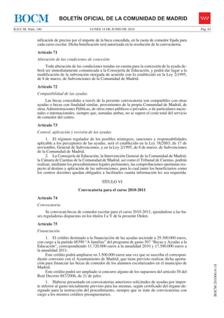 BOCM                        BOLETÍN OFICIAL DE LA COMUNIDAD DE MADRID
B.O.C.M. Núm. 140                             LUNES 14 DE JUNIO DE 2010                                       Pág. 63


              nificación de precios por el importe de la beca concedida, en la cuota de comedor fijada para
              cada curso escolar. Dicha bonificación será autorizada en la resolución de la convocatoria.
              Artículo 71
              Alteración de las condiciones de concesión
                   Toda alteración de las condiciones tenidas en cuenta para la concesión de la ayuda de-
              berá ser inmediatamente comunicada a la Consejería de Educación, y podrá dar lugar a la
              modificación de la subvención otorgada de acuerdo con lo establecido en la Ley 2/1995,
              de 8 de marzo, de Subvenciones de la Comunidad de Madrid.
              Artículo 72
              Compatibilidad de las ayudas
                   Las becas concedidas a través de la presente convocatoria son compatibles con otras
              ayudas o becas con finalidad similar, provenientes de la propia Comunidad de Madrid, de
              otras Administraciones Públicas, de otros entes públicos o privados, o de particulares nacio-
              nales o internacionales, siempre que, sumadas ambas, no se supere el coste total del servicio
              de comedor del centro.
              Artículo 73
              Control, aplicación y revisión de las ayudas
                   1. El régimen regulador de los posibles reintegros, sanciones y responsabilidades
              aplicable a los perceptores de las ayudas, será el establecido en la Ley 38/2003, de 17 de
              noviembre, General de Subvenciones, y en la Ley 2/1995, de 8 de marzo, de Subvenciones
              de la Comunidad de Madrid.
                   2. La Consejería de Educación, la Intervención General de la Comunidad de Madrid,
              la Cámara de Cuentas de la Comunidad de Madrid, así como el Tribunal de Cuentas, podrán
              realizar, mediante los procedimientos legales pertinentes, las comprobaciones oportunas res-
              pecto al destino y aplicación de las subvenciones, para lo cual tanto los beneficiarios como
              los centros docentes quedan obligados a facilitarles cuanta información les sea requerida.

                                                      TÍTULO VI
                                       Convocatoria para el curso 2010-2011
              Artículo 74
              Convocatoria
                   Se convocan becas de comedor escolar para el curso 2010-2011, ajustándose a las ba-
              ses reguladoras dispuestas en los títulos I a V de la presente Orden.
              Artículo 75
              Financiación
                    1. El crédito destinado a la financiación de las ayudas asciende a 29.300.000 euros,
              con cargo a la partida 48390 “A familias” del programa de gasto 507 “Becas y Ayudas a la
              Educación”, correspondiendo 11.720.000 euros a la anualidad 2010 y 17.580.000 euros a
              la anualidad 2011.
                    Este crédito podrá ampliarse en 3.500.000 euros una vez que se suscriba el correspon-
              diente convenio con el Ayuntamiento de Madrid, que tiene previsto realizar dicha aporta-
              ción para financiar las becas de comedor de los alumnos escolarizados en el municipio de
                                                                                                                        BOCM-20100614-18




              Madrid.
                    Este crédito podrá ser ampliado si concurre alguno de los supuestos del artículo 58 del
              Real Decreto 887/2006, de 21 de julio:
                    1. Haberse presentado en convocatorias anteriores solicitudes de ayudas por impor-
              te inferior al gasto inicialmente previsto para las mismas, según certificado del órgano de-
              signado para la instrucción del procedimiento, siempre que se trate de convocatorias con
              cargo a los mismos créditos presupuestarios.
 