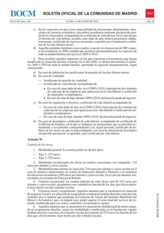 BOCM                        BOLETÍN OFICIAL DE LA COMUNIDAD DE MADRID
B.O.C.M. Núm. 140                              LUNES 14 DE JUNIO DE 2010                                        Pág. 65


                    c) En los supuestos en que exista imposibilidad de documentar determinadas situa-
                       ciones de carencia económica, esta deberá acreditarse mediante declaración jura-
                       da de los interesados, acompañada de certificado de vida laboral. En el caso de que
                       el informe de vida laboral, acredite estar dado de alta, deberá presentarse obliga-
                       toriamente, certificado de ingresos mensuales, expedido por el empleador o nómi-
                       nas de los dos últimos meses.
                    d) Aquellas unidades familiares cuyos padres o tutores no dispusieran de NIE o tarje-
                       ta de residencia en 2008, tendrán que justificar documentalmente los ingresos de
                       toda la unidad familiar del ejercicio 2009 ó 2010.
                   4. Para acreditar aquellos supuestos en los que concurran circunstancias que hayan
              modificado la situación familiar existente en el año 2008, se deberá documentar el ejerci-
              cio 2009 ó 2010 de toda la unidad familiar, aportando la siguiente documentación, según
              corresponda:
                    a) En caso de jubilación los justificantes de pensión de los dos últimos meses.
                    b) En caso de viudedad:
                        — Justificante de pensión de viudedad.
                        — Certificado de vida laboral, acompañado de:
                               En caso de estar dado de alta, en el 2009 ó 2010, fotocopia de dos nóminas
                               de cada una de las empresas que aparezcan en la vida laboral o certificado
                               de empleador o empleadores.
                               En caso de estar de baja, durante 2009 ó 2010, declaración jurada de ingresos.
                    c) En caso de separación o divorcio, certificado de vida laboral acompañado de:
                        — En caso de estar dado de alta, en el 2009 ó 2010, fotocopia de dos nóminas de
                          cada una de las empresas que aparezcan en la vida laboral o certificado de em-
                          pleador o empleadores.
                        — En caso de estar de baja, durante 2009 ó 2010, declaración jurada de ingresos.
                    d) En caso de desempleo, certificado de vida laboral, acompañado de certificado de
                       la Oficina de Empleo, en el que se indiquen las prestaciones que se perciban ac-
                       tualmente y los períodos correspondientes y/o, según proceda, certificado de ha-
                       beres de los meses en que se haya trabajado y en caso de situación de desempleo
                       sin percibir prestación, se aportará, solo certificado de vida laboral.
              Artículo 78
              Cuantía de las becas
                    1. Modalidad general: La cuantía podrá ser de dos tipos:
                    — Tipo 1: 275 euros.
                    — Tipo 2: 525 euros.
                   2. Modalidad escolarizados de oficio en centros concertados con transporte: 710
              euros por alumno y curso escolar.
                   3. Modalidad renta mínima de inserción: 710 euros por alumno y curso escolar en el
              caso de alumnos matriculados en centros de Educación Infantil y Primaria o en institutos
              de educación secundaria y 850 euros por alumno y curso escolar, en el caso de alumnos ma-
              triculados en escuelas de Educación Infantil.
                   4. Carácter excepcional: La cuantía máxima de estas becas será de 525 euros por
              alumno y curso escolar, ajustándose esta cantidad en función de los días que efectivamen-
              te haya hecho uso del comedor escolar.
                   5. Urgencia social y acogimiento: Aquellos alumnos que se encuentren en situación
              de urgencia social y en situación de acogimiento residencial tendrán derecho a una beca de
                                                                                                                          BOCM-20100614-18




              comedor por el importe que proponga la Comisión de Tutela del Instituto Madrileño del
              Menor y la Familia y que, en ningún caso, podrá superar el coste total del servicio de co-
              medor establecido para ese centro, conforme a la normativa vigente.
                   6. Aquellos alumnos que se encuentren en situación de medida legal de tutela o guar-
              da en acogimiento familiar, según las modalidades establecidas en la legislación vigente
              tendrán derecho a una beca de comedor escolar por importe de 575 euros en función de los
              días que, efectivamente, haya hecho uso del comedor escolar.
 