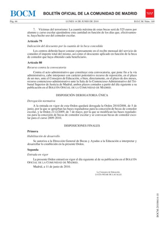 BOCM                    BOLETÍN OFICIAL DE LA COMUNIDAD DE MADRID
Pág. 66                                   LUNES 14 DE JUNIO DE 2010                               B.O.C.M. Núm. 140


               7. Víctimas del terrorismo: La cuantía máxima de estas becas será de 525 euros por
          alumno y curso escolar ajustándose esta cantidad en función de los días que, efectivamen-
          te, haya hecho uso del comedor escolar.
          Artículo 79
          Indicación del descuento por la cuantía de la beca concedida
               Los centros deberán hacer constar expresamente en el recibo mensual del servicio de
          comedor el importe total del mismo, así como el descuento aplicado en función de la beca
          de comedor que haya obtenido cada beneficiario.
          Artículo 80
          Recurso contra la convocatoria
               Contra el acto administrativo que constituye esta convocatoria, que pone fin a la vía
          administrativa, cabe interponer con carácter potestativo recurso de reposición, en el plazo
          de un mes, ante el Consejero de Educación, o bien, directamente, en el plazo de dos meses,
          recurso contencioso-administrativo ante la Sala de lo Contencioso-Administrativo del Tri-
          bunal Superior de Justicia de Madrid, ambos plazos contados a partir del día siguiente a su
          publicación en el BOLETÍN OFICIAL DE LA COMUNIDAD DE MADRID.

                                 DISPOSICIÓN DEROGATORIA ÚNICA
          Derogación normativa
               A la entrada en vigor de esta Orden quedará derogada la Orden 2810/2008, de 5 de
          junio, por la que se aprueban las bases reguladoras para la concesión de becas de comedor
          escolar, y la Orden 2112/2009, de 7 de mayo, por la que se modifican las bases regulado-
          ras para la concesión de becas de comedor escolar y se convocan becas de comedor esco-
          lar para el curso 2009-2010.

                                        DISPOSICIONES FINALES
          Primera
          Habilitación de desarrollo
              Se autoriza a la Dirección General de Becas y Ayudas a la Educación a interpretar y
          desarrollar lo establecido en la presente Orden.
          Segunda
          Entrada en vigor
              La presente Orden entrará en vigor el día siguiente al de su publicación en el BOLETÍN
          OFICIAL DE LA COMUNIDAD DE MADRID.
              Madrid, a 11 de junio de 2010.
                                                                   La Consejera de Educación,
                                                                  LUCÍA FIGAR DE LACALLE
                                                                                                                      BOCM-20100614-18
 
