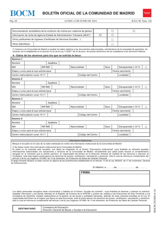 BOCM                               BOLETÍN OFICIAL DE LA COMUNIDAD DE MADRID
Pág. 68                                                    LUNES 14 DE JUNIO DE 2010                                                 B.O.C.M. Núm. 140



  Documentación acreditativa de la condición de víctima por violencia de género
  Información de renta de Agencia Estatal de Administración Tributaria (AEAT)
  Otros justificantes de ingresos (Certificado de Servicios Sociales…)                                         □
  Otros (Identificar)                                                                                          □
  (*) Autorizo a la Comunidad de Madrid a recabar los datos relativos a los documentos seleccionados, eximiéndome de la necesidad de aportarlos, de
  acuerdo con lo establecido en el artículo 6.2.b) de la Ley 11/2007, de 22 de junio, de acceso electrónico de los ciudadanos a los Servicios Públicos.

  4.- Datos de los alumnos para los que se solicita la beca:
  Alumno 1
  Nombre                                 Apellidos
  NIA                             NIF/NIE                         Nacionalidad                          Sexo           Discapacidad ≥ 33 %          □
  Etapa y curso para el que solicita beca                                                                       Fecha nacimiento
  Centro matriculación curso 10-11                                         Código del Centro                           Localidad
  Alumno 2
  Nombre                                 Apellidos
  NIA                             NIF/NIE                         Nacionalidad                          Sexo           Discapacidad ≥ 33 %          □
  Etapa y curso para el que solicita beca                                                                       Fecha nacimiento
  Centro matriculación curso 10-11                                         Código del Centro                           Localidad
  Alumno 3
  Nombre                                 Apellidos
  NIA                             NIF/NIE                         Nacionalidad                          Sexo           Discapacidad ≥ 33 %          □
  Etapa y curso para el que solicita beca                                                                       Fecha nacimiento
  Centro matriculación curso 10-11                                         Código del Centro                           Localidad
  Alumno 4
  Nombre                                 Apellidos
  NIA                             NIF/NIE                         Nacionalidad                          Sexo           Discapacidad ≥ 33 %          □
  Etapa y curso para el que solicita beca                                                                       Fecha nacimiento
  Centro matriculación curso 10-11                                         Código del Centro                           Localidad

                                                                 Información Institucional
  Marque el recuadro en el caso de no estar interesado en recibir otra información institucional de la Comunidad de Madrid
     No deseo recibir otra información institucional de la Comunidad de Madrid
  Si usted no ha marcado este recuadro, sus datos se integrarán en el fichero “Información Institucional” cuya finalidad es ofrecerle aquellas
  informaciones relacionadas con actuaciones y servicios de la Comunidad de Madrid, recordándole que usted podrá revocar el consentimiento
  otorgado en el momento que lo estime oportuno. El responsable del fichero es la Dirección General de Calidad de los Servicios y Atención al
  Ciudadano, ante este órgano podrá ejercer los derechos de acceso, rectificación, cancelación y oposición, todo lo cual se informa en cumplimiento del
  artículo 5 de la Ley Orgánica 15/1999, de 13 de diciembre, de Protección de Datos de Carácter Personal.
 El abajo firmante declara no estar incurso en alguna de las prohibiciones establecidas en el artículo 13 de la Ley 38/2003, de 17 de noviembre, General
 de Subvenciones.

                                                                                             En Madrid, a………..de……..…………..… de…………

                                                                              FIRMA
                                                                                                                                                             BOCM-20100614-18




  Los datos personales recogidos serán incorporados y tratados en el fichero “Ayudas de comedor”, cuya finalidad es baremar y resolver su solicitud,
  trasladar información y las demás referidas en el Registro de Ficheros de la APDCM, y podrán ser cedidos a las Direcciones de Área Territorial y a la
  Consejería de Hacienda, entidad colaboradora en la gestión de las becas y entidades bancarias, además de otras cesiones previstas en la Ley. El
  responsable del fichero es el órgano que figura en este documento, ante él podrá ejercer los derechos de acceso, rectificación, cancelación y oposición,
  todo lo cual se informa en cumplimiento del artículo 5 de la Ley Orgánica 15/1999, de 13 de diciembre, de Protección de Datos de Carácter Personal.


                                   Consejería de Educación
          DESTINATARIO
                                   Dirección General de Becas y Ayudas a la Educación
 