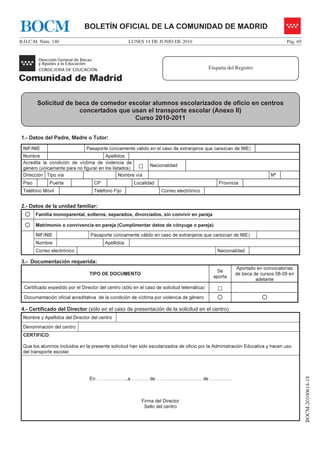 BOCM                           BOLETÍN OFICIAL DE LA COMUNIDAD DE MADRID
B.O.C.M. Núm. 140                                    LUNES 14 DE JUNIO DE 2010                                                  Pág. 69




                                                                                              Etiqueta del Registro




        Solicitud de beca de comedor escolar alumnos escolarizados de oficio en centros
                      concertados que usan el transporte escolar (Anexo II)
                                       Curso 2010-2011


1.- Datos del Padre, Madre o Tutor:
 NIF/NIE                        Pasaporte (únicamente válido en el caso de extranjeros que carezcan de NIE)
 Nombre                                Apellidos
 Acredita la condición de víctima de violencia de
 género (únicamente para no figurar en los listados)      □     Nacionalidad

 Dirección Tipo vía                           Nombre vía                                                                 Nº
 Piso         Puerta                CP                  Localidad                                 Provincia
 Teléfono Móvil                     Teléfono Fijo                    Correo electrónico


2.- Datos de la unidad familiar:
        Familia monoparental, solteros, separados, divorciados, sin convivir en pareja

        Matrimonio o convivencia en pareja (Cumplimentar datos de cónyuge o pareja)

        NIF/NIE                   Pasaporte (únicamente válido en caso de extranjeros que carezcan de NIE)
        Nombre                           Apellidos
        Correo electrónico                                                                        Nacionalidad

3.- Documentación requerida:
                                                                                                          Aportado en convocatorias
                                                                                                 Se
                                  TIPO DE DOCUMENTO                                                       de beca de cursos 08-09 en
                                                                                                aporta
                                                                                                                   adelante
  Certificado expedido por el Director del centro (sólo en el caso de solicitud telemática)       □
  Documentación oficial acreditativa de la condición de víctima por violencia de género

4.- Certificado del Director (sólo en el caso de presentación de la solicitud en el centro)
 Nombre y Apellidos del Director del centro
 Denominación del centro
 CERTIFICO:

 Que los alumnos incluidos en la presente solicitud han sido escolarizados de oficio por la Administración Educativa y hacen uso
 del transporte escolar.
                                                                                                                                          BOCM-20100614-18




                                  En ……………….,a ……….. de ……………………….. de …………..



                                                           Firma del Director
                                                            Sello del centro
 