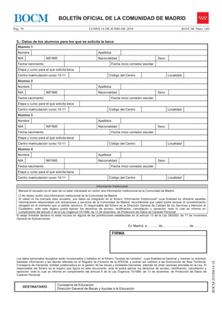 BOCM                              BOLETÍN OFICIAL DE LA COMUNIDAD DE MADRID
Pág. 70                                                  LUNES 14 DE JUNIO DE 2010                                                B.O.C.M. Núm. 140


  5.- Datos de los alumnos para los que se solicita la beca:
   Alumno 1
   Nombre                                                       Apellidos
   NIA                  NIF/NIE                                 Nacionalidad                                  Sexo
   Fecha nacimiento                                                       Fecha inicio comedor escolar
   Etapa y curso para el que solicita beca
   Centro matriculación curso 10-11                                      Código del Centro                            Localidad
   Alumno 2
   Nombre                                                       Apellidos
   NIA                  NIF/NIE                                 Nacionalidad                                  Sexo
   Fecha nacimiento                                                       Fecha inicio comedor escolar
   Etapa y curso para el que solicita beca
   Centro matriculación curso 10-11                                      Código del Centro                            Localidad
   Alumno 3
   Nombre                                                       Apellidos
   NIA                  NIF/NIE                                 Nacionalidad                                  Sexo
   Fecha nacimiento                                                       Fecha inicio comedor escolar
   Etapa y curso para el que solicita beca
   Centro matriculación curso 10-11                                      Código del Centro                            Localidad
   Alumno 4
   Nombre                                                       Apellidos
   NIA                  NIF/NIE                                 Nacionalidad                                  Sexo
   Fecha nacimiento                                                       Fecha inicio comedor escolar
   Etapa y curso para el que solicita beca
   Centro matriculación curso 10-11                                      Código del Centro                            Localidad

                                                               Información Institucional
   Marque el recuadro en el caso de no estar interesado en recibir otra información institucional de la Comunidad de Madrid
      No deseo recibir otra información institucional de la Comunidad de Madrid
   Si usted no ha marcado este recuadro, sus datos se integrarán en el fichero “Información Institucional” cuya finalidad es ofrecerle aquellas
   informaciones relacionadas con actuaciones y servicios de la Comunidad de Madrid, recordándole que usted podrá revocar el consentimiento
   otorgado en el momento que lo estime oportuno. El responsable del fichero es la Dirección General de Calidad de los Servicios y Atención al
   Ciudadano, ante este órgano podrá ejercer los derechos de acceso, rectificación, cancelación y oposición, todo lo cual se informa en
   cumplimiento del artículo 5 de la Ley Orgánica 15/1999, de 13 de diciembre, de Protección de Datos de Carácter Personal.
  El abajo firmante declara no estar incurso en alguna de las prohibiciones establecidas en el artículo 13 de la Ley 38/2003, de 17 de noviembre,
  General de Subvenciones.

                                                                                           En Madrid, a……..... de……..…………..… de…………

                                                                            FIRMA




  Los datos personales recogidos serán incorporados y tratados en el fichero “Ayudas de comedor”, cuya finalidad es baremar y resolver su solicitud,
                                                                                                                                                       BOCM-20100614-18




  trasladar información y las demás referidas en el Registro de Ficheros de la APDCM, y podrán ser cedidos a las Direcciones de Área Territorial,
  Consejería de Hacienda, entidad colaboradora en la gestión de las becas y entidades bancarias, además de otras cesiones previstas en la Ley. El
  responsable del fichero es el órgano que figura en este documento, ante él podrá ejercer los derechos de acceso, rectificación, cancelación y
  oposición, todo lo cual se informa en cumplimiento del artículo 5 de la Ley Orgánica 15/1999, de 13 de diciembre, de Protección de Datos de
  Carácter Personal


                                 Consejería de Educación
      DESTINATARIO
                                 Dirección General de Becas y Ayudas a la Educación
 