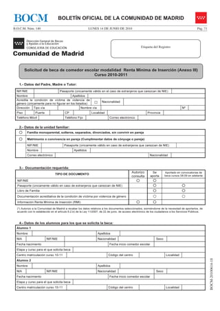 BOCM                               BOLETÍN OFICIAL DE LA COMUNIDAD DE MADRID
B.O.C.M. Núm. 140                                          LUNES 14 DE JUNIO DE 2010                                                              Pág. 71




                                                                                                     Etiqueta del Registro




         Solicitud de beca de comedor escolar modalidad Renta Mínima de Inserción (Anexo III)
                                          Curso 2010-2011

   1.- Datos del Padre, Madre o Tutor:
  NIF/NIE                           Pasaporte (únicamente válido en el caso de extranjeros que carezcan de NIE)
  Nombre                                 Apellidos
  Acredita la condición de víctima de violencia de
  género (únicamente para no figurar en los listados)          □      Nacionalidad

  Dirección Tipo vía                             Nombre vía                                                                           Nº
  Piso          Puerta                  CP                   Localidad                                    Provincia
  Teléfono Móvil                        Teléfono Fijo                       Correo electrónico


   2.- Datos de la unidad familiar:
          Familia monoparental, solteros, separados, divorciados, sin convivir en pareja

          Matrimonio o convivencia en pareja (Cumplimentar datos de cónyuge o pareja)

          NIF/NIE                      Pasaporte (únicamente válido en caso de extranjeros que carezcan de NIE)
          Nombre                               Apellidos
          Correo electrónico                                                                                Nacionalidad



   3.- Documentación requerida:
                                                                                             Autorizo        Se         Aportado en convocatorias de
                                TIPO DE DOCUMENTO
                                                                                             consulta       aporta      beca cursos 08-09 en adelante
  NIF/NIE
  Pasaporte (únicamente válido en caso de extranjeros que carezcan de NIE)
  Libro de Familia
  Documentación acreditativa de la condición de víctima por violencia de género
  Información Renta Mínima de Inserción (RMI)

  (*) Autorizo a la Comunidad de Madrid a recabar los datos relativos a los documentos seleccionados, eximiéndome de la necesidad de aportarlos, de
  acuerdo con lo establecido en el artículo 6.2.b) de la Ley 11/2007, de 22 de junio, de acceso electrónico de los ciudadanos a los Servicios Públicos.



   4.- Datos de los alumnos para los que se solicita la beca:
  Alumno 1
  Nombre                                                           Apellidos
  NIA                    NIF/NIE                                   Nacionalidad                                  Sexo
  Fecha nacimiento                                                          Fecha inicio comedor escolar
  Etapa y curso para el que solicita beca
  Centro matriculación curso 10-11                                         Código del centro                             Localidad
                                                                                                                                                            BOCM-20100614-18




  Alumno 2
  Nombre                                                           Apellidos
  NIA                    NIF/NIE                                   Nacionalidad                                  Sexo
  Fecha nacimiento                                                          Fecha inicio comedor escolar
  Etapa y curso para el que solicita beca
  Centro matriculación curso 10-11                                         Código del centro                             Localidad
 