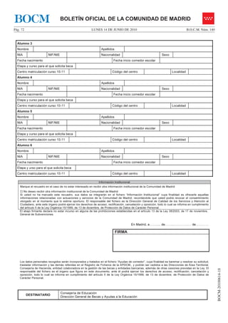 BOCM                               BOLETÍN OFICIAL DE LA COMUNIDAD DE MADRID
Pág. 72                                                    LUNES 14 DE JUNIO DE 2010                                                 B.O.C.M. Núm. 140


  Alumno 3
  Nombre                                                          Apellidos
  NIA                    NIF/NIE                                  Nacionalidad                                   Sexo
  Fecha nacimiento                                                          Fecha inicio comedor escolar
  Etapa y curso para el que solicita beca
  Centro matriculación curso 10-11                                         Código del centro                             Localidad
  Alumno 4
  Nombre                                                          Apellidos
  NIA                    NIF/NIE                                  Nacionalidad                                   Sexo
  Fecha nacimiento                                                          Fecha inicio comedor escolar
  Etapa y curso para el que solicita beca
  Centro matriculación curso 10-11                                         Código del centro                             Localidad
  Alumno 5
  Nombre                                                          Apellidos
  NIA                    NIF/NIE                                  Nacionalidad                                   Sexo
  Fecha nacimiento                                                          Fecha inicio comedor escolar
  Etapa y curso para el que solicita beca
  Centro matriculación curso 10-11                                         Código del centro                             Localidad
  Alumno 6
  Nombre                                                          Apellidos
  NIA                    NIF/NIE                                  Nacionalidad                                   Sexo
  Fecha nacimiento                                                          Fecha inicio comedor escolar
  Etapa y urso para el que solicita beca
  Centro matriculación curso 10-11                                         Código del centro                             Localidad

                                                                 Información Institucional
    Marque el recuadro en el caso de no estar interesado en recibir otra información institucional de la Comunidad de Madrid
       No deseo recibir otra información institucional de la Comunidad de Madrid
    Si usted no ha marcado este recuadro, sus datos se integrarán en el fichero “Información Institucional” cuya finalidad es ofrecerle aquellas
    informaciones relacionadas con actuaciones y servicios de la Comunidad de Madrid, recordándole que usted podrá revocar el consentimiento
    otorgado en el momento que lo estime oportuno. El responsable del fichero es la Dirección General de Calidad de los Servicios y Atención al
    Ciudadano, ante este órgano podrá ejercer los derechos de acceso, rectificación, cancelación y oposición, todo lo cual se informa en cumplimiento
    del artículo 5 de la Ley Orgánica 15/1999, de 13 de diciembre, de Protección de Datos de Carácter Personal.
    El abajo firmante declara no estar incurso en alguna de las prohibiciones establecidas en el artículo 13 de la Ley 38/2003, de 17 de noviembre,
    General de Subvenciones.


                                                                                             En Madrid, a……..... de……..…………..… de…………

                                                                              FIRMA




    Los datos personales recogidos serán incorporados y tratados en el fichero “Ayudas de comedor”, cuya finalidad es baremar y resolver su solicitud,
    trasladar información y las demás referidas en el Registro de Ficheros de la APDCM,, y podrán ser cedidos a las Direcciones de Área Territorial,
    Consejería de Hacienda, entidad colaboradora en la gestión de las becas y entidades bancarias, además de otras cesiones previstas en la Ley. El
                                                                                                                                                         BOCM-20100614-18




    responsable del fichero es el órgano que figura en este documento, ante él podrá ejercer los derechos de acceso, rectificación, cancelación y
    oposición, todo lo cual se informa en cumplimiento del artículo 5 de la Ley Orgánica 15/1999, de 13 de diciembre, de Protección de Datos de
    Carácter Personal.




                                   Consejería de Educación
          DESTINATARIO
                                   Dirección General de Becas y Ayudas a la Educación
 
