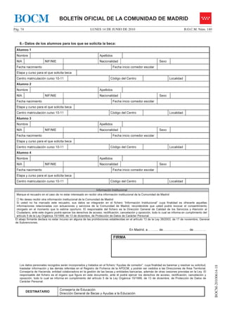 BOCM                               BOLETÍN OFICIAL DE LA COMUNIDAD DE MADRID
Pág. 74                                                    LUNES 14 DE JUNIO DE 2010                                                     B.O.C.M. Núm. 140



    6.- Datos de los alumnos para los que se solicita la beca:
  Alumno 1
  Nombre                                                           Apellidos
  NIA                   NIF/NIE                                    Nacionalidad                                   Sexo
  Fecha nacimiento                                                             Fecha inicio comedor escolar
  Etapa y curso para el que solicita beca
  Centro matriculación curso 10-11                                         Código del Centro                                 Localidad
  Alumno 2
  Nombre                                                           Apellidos
  NIA                   NIF/NIE                                    Nacionalidad                                   Sexo
  Fecha nacimiento                                                             Fecha inicio comedor escolar
  Etapa y curso para el que solicita beca
  Centro matriculación curso 10-11                                         Código del Centro                                 Localidad
  Alumno 3
  Nombre                                                           Apellidos
  NIA                   NIF/NIE                                    Nacionalidad                                   Sexo
  Fecha nacimiento                                                             Fecha inicio comedor escolar
  Etapa y curso para el que solicita beca
  Centro matriculación curso 10-11                                         Código del Centro                                 Localidad
  Alumno 4
  Nombre                                                           Apellidos
  NIA                   NIF/NIE                                    Nacionalidad                                   Sexo
  Fecha nacimiento                                                             Fecha inicio comedor escolar
  Etapa y curso para el que solicita beca
  Centro matriculación curso 10-11                                         Código del Centro                                 Localidad

                                                                Información Institucional
  Marque el recuadro en el caso de no estar interesado en recibir otra información institucional de la Comunidad de Madrid
     No deseo recibir otra información institucional de la Comunidad de Madrid
  Si usted no ha marcado este recuadro, sus datos se integrarán en el fichero “Información Institucional” cuya finalidad es ofrecerle aquellas
  informaciones relacionadas con actuaciones y servicios de la Comunidad de Madrid, recordándole que usted podrá revocar el consentimiento
  otorgado en el momento que lo estime oportuno. El responsable del fichero es la Dirección General de Calidad de los Servicios y Atención al
  Ciudadano, ante este órgano podrá ejercer los derechos de acceso, rectificación, cancelación y oposición, todo lo cual se informa en cumplimiento del
  artículo 5 de la Ley Orgánica 15/1999, de 13 de diciembre, de Protección de Datos de Carácter Personal.
 El abajo firmante declara no estar incurso en alguna de las prohibiciones establecidas en el artículo 13 de la Ley 38/2003, de 17 de noviembre, General
 de Subvenciones.

                                                                                            En Madrid, a……..... de……..…………..… de…………

                                                                               FIRMA




    Los datos personales recogidos serán incorporados y tratados en el fichero “Ayudas de comedor”, cuya finalidad es baremar y resolver su solicitud,
                                                                                                                                                             BOCM-20100614-18




    trasladar información y las demás referidas en el Registro de Ficheros de la APDCM, y podrán ser cedidos a las Direcciones de Área Territorial,
    Consejería de Hacienda, entidad colaboradora en la gestión de las becas y entidades bancarias, además de otras cesiones previstas en la Ley. El
    responsable del fichero es el órgano que figura en este documento, ante él podrá ejercer los derechos de acceso, rectificación, cancelación y
    oposición, todo lo cual se informa en cumplimiento del artículo 5 de la Ley Orgánica 15/1999, de 13 de diciembre, de Protección de Datos de
    Carácter Personal.

                                   Consejería de Educación
          DESTINATARIO
                                   Dirección General de Becas y Ayudas a la Educación
 