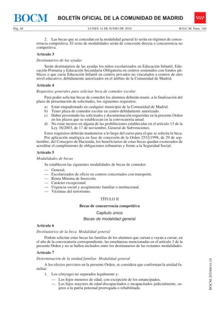 BOCM                   BOLETÍN OFICIAL DE LA COMUNIDAD DE MADRID
Pág. 48                                    LUNES 14 DE JUNIO DE 2010                                 B.O.C.M. Núm. 140


               2. Las becas que se concedan en la modalidad general lo serán en régimen de concu-
          rrencia competitiva. El resto de modalidades serán de concesión directa o concurrencia no
          competitiva.
          Artículo 3
          Destinatarios de las ayudas
               Serán destinatarios de las ayudas los niños escolarizados en Educación Infantil, Edu-
          cación Primaria y Educación Secundaria Obligatoria en centros sostenidos con fondos pú-
          blicos o que curse Educación Infantil en centros privados no vinculados a centros de otro
          nivel educativo, debidamente autorizados en el ámbito de la Comunidad de Madrid.
          Artículo 4
          Requisitos generales para solicitar beca de comedor escolar
               Para poder solicitar becas de comedor los alumnos deberán reunir, a la finalización del
          plazo de presentación de solicitudes, los siguientes requisitos:
               a) Estar empadronado en cualquier municipio de la Comunidad de Madrid.
               b) Tener plaza de comedor escolar en centro debidamente autorizado.
               c) Haber presentado las solicitudes y documentación requeridas en la presente Orden
                    en los plazos que se establezcan en la convocatoria anual.
               d) No estar incurso en alguna de las prohibiciones establecidas en el artículo 13 de la
                    Ley 38/2003, de 17 de noviembre, General de Subvenciones.
               Estos requisitos deberán mantenerse a lo largo del curso para el que se solicita la beca.
               Por aplicación analógica en fase de concesión de la Orden 2532/1998, de 29 de sep-
          tiembre, del Consejero de Hacienda, los beneficiarios de estas becas quedan exonerados de
          acreditar el cumplimiento de obligaciones tributarias y frente a la Seguridad Social.
          Artículo 5
          Modalidades de becas
              Se establecen las siguientes modalidades de becas de comedor:
              — General.
              — Escolarizados de oficio en centros concertados con transporte.
              — Renta Mínima de Inserción.
              — Carácter excepcional.
              — Urgencia social y acogimiento familiar o institucional.
              — Víctimas del terrorismo.
                                                   TÍTULO II
                                     Becas de concurrencia competitiva
                                              Capítulo único
                                        Becas de modalidad general
          Artículo 6
          Destinatarios de la beca. Modalidad general
               Podrán solicitar estas becas las familias de los alumnos que cursan o vayan a cursar, en
          el año de la convocatoria correspondiente, las enseñanzas mencionadas en el artículo 3 de la
          presente Orden y no se hallen incluidos entre los destinatarios de las restantes modalidades.
          Artículo 7
          Determinación de la unidad familiar. Modalidad general
                                                                                                                         BOCM-20100614-18




               A los efectos previstos en la presente Orden, se considera que conforman la unidad fa-
          miliar:
               1. Los cónyuges no separados legalmente y:
                   — Los hijos menores de edad, con excepción de los emancipados.
                   — Los hijos mayores de edad discapacitados o incapacitados judicialmente, su-
                        jetos a la patria potestad prorrogada o rehabilitada.
 