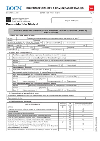 BOCM                              BOLETÍN OFICIAL DE LA COMUNIDAD DE MADRID
B.O.C.M. Núm. 140                                       LUNES 14 DE JUNIO DE 2010                                                          Pág. 75




                                                                                                 Etiqueta del Registro




             Solicitud de beca de comedor escolar modalidad carácter excepcional (Anexo V)
                                           Curso 2010-2011
   1.- Datos del Padre, Madre o Tutor:
 NIF/NIE                            Pasaporte (únicamente válido en el caso de extranjeros que carezcan de NIE)
 Nombre                                   Apellidos
 Acredita la condición de víctima de violencia de
 género (únicamente para no figurar en los listados)         □      Discapacidad ≥ 33 %      □       Nacionalidad

 Dirección    Tipo vía                           Nombre vía                                                                     Nº
 Piso              Puerta              CP                  Localidad                                  Provincia
 Teléfono Móvil                        Teléfono Fijo                    Correo electrónico

   2.- Datos de la unidad familiar:
            Familia monoparental, solteros, separados, divorciados, sin convivir en pareja

            Matrimonio o convivencia en pareja (Cumplimentar datos de cónyuge o pareja)

            NIF/NIE                  Pasaporte (únicamente válido en caso de extranjeros que carezcan de NIE)
            Nombre                          Apellidos
            Correo electrónico                                       Discapacidad ≥ 33 %     □        Nacionalidad
            Título de Familia Numerosa
   □        Nº de Título si está expedido en la Comunidad de Madrid

   □        Menores de la unidad familiar distintos de los que figuran en el apartado 5
            Hijos menores de 18 años que convivan en el domicilio familiar
            NIF/NIE                  Pasaporte (únicamente válido en caso de extranjeros que carezcan de NIE)
            Nombre                                      Apellidos
            Sexo             Fecha nacimiento                        Discapacidad ≥ 33 %         □    Nacionalidad
            Hijos menores de 18 años que convivan en el domicilio familiar
            NIF/NIE                  Pasaporte (únicamente válido en caso de extranjeros que carezcan de NIE)
            Nombre                                      Apellidos
            Sexo             Fecha nacimiento                        Discapacidad ≥ 33 %         □    Nacionalidad

   3.- Supuesto por el que solicita la beca:
  Incorporación al sistema educativo con posterioridad al plazo de subsanaciones de la modalidad general
  Grave situación familiar

   4.- Documentación requerida:
                                                                                     Autorizo          Se         Aportado en convocatorias de
                                 TIPO DE DOCUMENTO
                                                                                     consulta         aporta      beca cursos 08-09 en adelante
  NIF/NIE
  Pasaporte (únicamente válido en el caso de extranjeros que carezcan de NIE)
  Libro de Familia
  Volante o certificado de empadronamiento
  Sentencia de divorcio, demanda de separación, certificado defunción
                                                                                                                                                     BOCM-20100614-18




  Título de Familia Numerosa expedida por la Comunidad de Madrid
  Título de Familia Numerosa expedido por otra Comunidad Autónoma
  Certificado de minusvalía expedido por la Comunidad de Madrid
  Certificado de minusvalía expedido por otra Comunidad Autónoma
  Informe de Vida Laboral emitido por la Tesorería General de la Seguridad
  Social del padre y/o de la madre.                                                                     □
  Documentación acreditativa de la condición de víctima por violencia de género
 