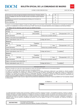 BOCM                               BOLETÍN OFICIAL DE LA COMUNIDAD DE MADRID
Pág. 76                                                    LUNES 14 DE JUNIO DE 2010                                                 B.O.C.M. Núm. 140


  Información de renta de Agencia Estatal de Administración Tributaria (AEAT)
  Informe detallado de Servicios Sociales donde se acredite la grave situación
  familiar                                                                                                     □
  Propuesta de resolución de escolarización emitida por la Comisión de
  Escolarización                                                                                               □
  Otros (Identificar)                                                                                          □
 (*) Autorizo a la Comunidad de Madrid a recabar los datos relativos a los documentos seleccionados, eximiéndome de la necesidad de aportarlos, de
 acuerdo con lo establecido en el artículo 6.2.b) de la Ley 11/2007, de 22 de junio, de acceso electrónico de los ciudadanos a los Servicios Públicos.

    5.- Datos de los alumnos para los que se solicita la beca:
  Alumno 1
  Nombre                                                         Apellidos
  NIA                     NIF/NIE                            Nacionalidad                                Sexo                Discapacidad ≥ 33 %    □
  Fecha nacimiento                                                               Fecha inicio comedor escolar
  Etapa y curso para el que solicita beca
  Centro matriculación curso 10-11                                              Código del Centro                     Localidad
  Alumno 2
  Nombre                                                         Apellidos
  NIA                     NIF/NIE                        Nacionalidad                                    Sexo                Discapacidad ≥ 33 %    □
  Fecha nacimiento                                                               Fecha inicio comedor escolar
  Etapa y curso para el que solicita beca
  Centro matriculación curso 10-11                                              Código del Centro                     Localidad
  Alumno 3
  Nombre                                                         Apellidos
  NIA                     NIF/NIE                            Nacionalidad                                Sexo                Discapacidad ≥ 33 %    □
  Fecha nacimiento                                                               Fecha inicio comedor escolar
  Etapa y curso para el que solicita beca
  Centro matriculación curso 10-11                                              Código del Centro                     Localidad


                                                                Información Institucional
  Marque el recuadro en el caso de no estar interesado en recibir otra información institucional de la Comunidad de Madrid
     No deseo recibir otra información institucional de la Comunidad de Madrid
  Si usted no ha marcado este recuadro, sus datos se integrarán en el fichero “Información Institucional” cuya finalidad es ofrecerle aquellas
  informaciones relacionadas con actuaciones y servicios de la Comunidad de Madrid, recordándole que usted podrá revocar el consentimiento
  otorgado en el momento que lo estime oportuno. El responsable del fichero es la Dirección General de Calidad de los Servicios y Atención al
  Ciudadano, ante este órgano podrá ejercer los derechos de acceso, rectificación, cancelación y oposición, todo lo cual se informa en cumplimiento del
  artículo 5 de la Ley Orgánica 15/1999, de 13 de diciembre, de Protección de Datos de Carácter Personal.
 El abajo firmante declara no estar incurso en alguna de las prohibiciones establecidas en el artículo 13 de la Ley 38/2003, de 17 de noviembre, General
 de Subvenciones.


                                                                                            En Madrid, a……..... de……..…………..… de…………

                                                                             FIRMA




  Los datos personales recogidos serán incorporados y tratados en el fichero “Ayudas de comedor”, cuya finalidad es baremar y resolver su solicitud,
                                                                                                                                                           BOCM-20100614-18




  trasladar información y las demás referidas en el Registro de Ficheros de la APDCM, y podrán ser cedidos a las Direcciones de Área Territorial,
  Consejería de Hacienda, entidad colaboradora en la gestión de las becas y entidades bancarias, además de otras cesiones previstas en la Ley. El
  responsable del fichero es el órgano que figura en este documento, ante él podrá ejercer los derechos de acceso, rectificación, cancelación y
  oposición, todo lo cual se informa en cumplimiento del artículo 5 de la Ley Orgánica 15/1999, de 13 de diciembre, de Protección de Datos de
  Carácter Personal.


                                   Consejería de Educación
          DESTINATARIO
                                   Dirección General de Becas y Ayudas a la Educación
 
