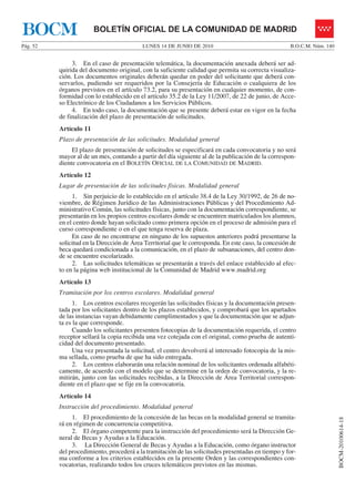 BOCM                    BOLETÍN OFICIAL DE LA COMUNIDAD DE MADRID
Pág. 52                                    LUNES 14 DE JUNIO DE 2010                                  B.O.C.M. Núm. 140


               3. En el caso de presentación telemática, la documentación anexada deberá ser ad-
          quirida del documento original, con la suficiente calidad que permita su correcta visualiza-
          ción. Los documentos originales deberán quedar en poder del solicitante que deberá con-
          servarlos, pudiendo ser requeridos por la Consejería de Educación o cualquiera de los
          órganos previstos en el artículo 73.2, para su presentación en cualquier momento, de con-
          formidad con lo establecido en el artículo 35.2 de la Ley 11/2007, de 22 de junio, de Acce-
          so Electrónico de los Ciudadanos a los Servicios Públicos.
               4. En todo caso, la documentación que se presente deberá estar en vigor en la fecha
          de finalización del plazo de presentación de solicitudes.
          Artículo 11
          Plazo de presentación de las solicitudes. Modalidad general
               El plazo de presentación de solicitudes se especificará en cada convocatoria y no será
          mayor al de un mes, contando a partir del día siguiente al de la publicación de la correspon-
          diente convocatoria en el BOLETÍN OFICIAL DE LA COMUNIDAD DE MADRID.
          Artículo 12
          Lugar de presentación de las solicitudes físicas. Modalidad general
               1. Sin perjuicio de lo establecido en el artículo 38.4 de la Ley 30/1992, de 26 de no-
          viembre, de Régimen Jurídico de las Administraciones Públicas y del Procedimiento Ad-
          ministrativo Común, las solicitudes físicas, junto con la documentación correspondiente, se
          presentarán en los propios centros escolares donde se encuentren matriculados los alumnos,
          en el centro donde hayan solicitado como primera opción en el proceso de admisión para el
          curso correspondiente o en el que tenga reserva de plaza.
               En caso de no encontrarse en ninguno de los supuestos anteriores podrá presentarse la
          solicitud en la Dirección de Área Territorial que le corresponda. En este caso, la concesión de
          beca quedará condicionada a la comunicación, en el plazo de subsanaciones, del centro don-
          de se encuentre escolarizado.
               2. Las solicitudes telemáticas se presentarán a través del enlace establecido al efec-
          to en la página web institucional de la Comunidad de Madrid www.madrid.org
          Artículo 13
          Tramitación por los centros escolares. Modalidad general
                1. Los centros escolares recogerán las solicitudes físicas y la documentación presen-
          tada por los solicitantes dentro de los plazos establecidos, y comprobará que los apartados
          de las instancias vayan debidamente cumplimentados y que la documentación que se adjun-
          ta es la que corresponde.
                Cuando los solicitantes presenten fotocopias de la documentación requerida, el centro
          receptor sellará la copia recibida una vez cotejada con el original, como prueba de autenti-
          cidad del documento presentado.
                Una vez presentada la solicitud, el centro devolverá al interesado fotocopia de la mis-
          ma sellada, como prueba de que ha sido entregada.
                2. Los centros elaborarán una relación nominal de los solicitantes ordenada alfabéti-
          camente, de acuerdo con el modelo que se determine en la orden de convocatoria, y la re-
          mitirán, junto con las solicitudes recibidas, a la Dirección de Área Territorial correspon-
          diente en el plazo que se fije en la convocatoria.
          Artículo 14
          Instrucción del procedimiento. Modalidad general
               1. El procedimiento de la concesión de las becas en la modalidad general se tramita-
                                                                                                                          BOCM-20100614-18




          rá en régimen de concurrencia competitiva.
               2. El órgano competente para la instrucción del procedimiento será la Dirección Ge-
          neral de Becas y Ayudas a la Educación.
               3. La Dirección General de Becas y Ayudas a la Educación, como órgano instructor
          del procedimiento, procederá a la tramitación de las solicitudes presentadas en tiempo y for-
          ma conforme a los criterios establecidos en la presente Orden y las correspondientes con-
          vocatorias, realizando todos los cruces telemáticos previstos en las mismas.
 