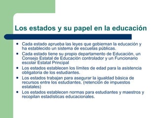 Los estados y su papel en la educación Cada estado aprueba las leyes que gobiernan la educación y ha establecido un sistema de escuelas públicas. Cada estado tiene su propio departamento de Educación, un Consejo Estatal de Educación controlador y un Funcionario escolar Estatal Principal Los estados establecen los límites de edad para la asistencia obligatoria de los estudiantes.  Los estados trabajan para asegurar la igualdad básica de recursos entre los estudiantes. (retención de impuestos estatales) Los estados establecen normas para estudiantes y maestros y recopilan estadísticas educacionales.  