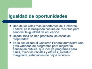 Igualdad de oportunidades Uno de los roles más importantes del Gobierno Federal es la búsqueda contina de recursos para financiar la igualdad de educación. Desde 1954 se han prohibido las escuelas “separadas” En la actualidad el Gobierno Federal administra una gran variedad de programas para mejorar la educación pública, que incluye programas para niñas, minorías raciales y étnicas, juventud marginada, estudiantes de bajos recursos. 