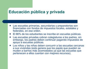 Educación pública y privada Las escuelas primarias, secundarias y preparatorias son financiadas con fondos de impuestos locales, estatales y federales, en ese orden. El 86% de los estudiantes se inscribe en escuelas públicas.  Las escuelas privadas cobran colegiaturas a los padres, sin embargo, los padres deben continuar pagando impuestos de apoyo a escuelas públicas. Los niños y las niñas deben concurrir a las escuelas cercanas a sus viviendas (esto genera que los papás que pueden se muden a barrios más acomodados ya que las escuelas que pertenecen a ellos cuentan con mejores recursos). 