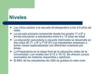 Niveles Los niños asisten a la escuela (kindergarden) a los 4-5 años de edad. La escuela primaria comprende desde los grados 1º a 6º y brinda educación a estudiantes entre 6 y 12 años de edad. La educación secundaria o escuela intermedia se desarrolla en tres años (6º,7º, y 8º o 7º,8º,9º) Los estudiantes empiezan a tomar clases especializadas con diferentes maestros por áreas.  La Preparatoria es la etapa final de la educación antes de la Universidad. Los niveles son 9-12 o 10-12. Se ofrecen cursos avanzados de materias requeridas y optativas. El 88% de los estudiantes de USA se gradúa en este nivel. 