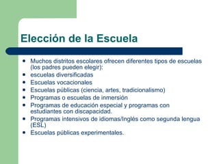 Elección de la Escuela Muchos distritos escolares ofrecen diferentes tipos de escuelas (los padres pueden elegir): escuelas diversificadas Escuelas vocacionales Escuelas públicas (ciencia, artes, tradicionalismo) Programas o escuelas de inmersión Programas de educación especial y programas con estudiantes con discapacidad. Programas intensivos de idiomas/Inglés como segunda lengua (ESL) Escuelas públicas experimentales. 