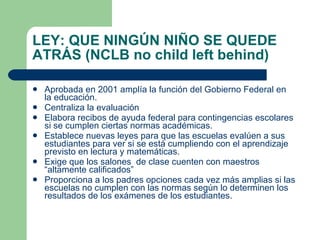 LEY: QUE NINGÚN NIÑO SE QUEDE ATRÁS (NCLB no child left behind) Aprobada en 2001 amplía la función del Gobierno Federal en la educación.  Centraliza la evaluación  Elabora recibos de ayuda federal para contingencias escolares si se cumplen ciertas normas académicas. Establece nuevas leyes para que las escuelas evalúen a sus estudiantes para ver si se está cumpliendo con el aprendizaje previsto en lectura y matemáticas. Exige que los salones  de clase cuenten con maestros “altamente calificados” Proporciona a los padres opciones cada vez más amplias si las escuelas no cumplen con las normas según lo determinen los resultados de los exámenes de los estudiantes. 