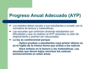 Progreso Anual Adecuado (AYP) Los estados deben ayudar a sus estudiantes a cumplir con la normativa de lectura y matemáticas. Las escuelas que continúen teniendo estudiantes con dificultades y que no realicen el AYP necesitan un plan de mejoramiento y podrían ser clausuradas. La ley es controversial porque: . Aplica pruebas a estudiantes cuyo primer idioma no es el inglés de la misma forma que evalúa a los nativos .Hace énfasis en la lectura y las matemáticas. Las escuelas que tienen bajos recursos los colocan exclusivamente en estas áreas.  
