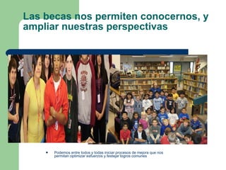 Las becas nos permiten conocernos, y ampliar nuestras perspectivas  Podemos entre todos y todas iniciar procesos de mejora que nos permitan optimizar esfuerzos y festejar logros comunes 