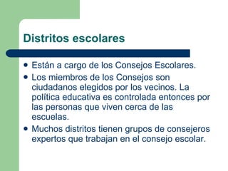 Distritos escolares Están a cargo de los Consejos Escolares.  Los miembros de los Consejos son ciudadanos elegidos por los vecinos. La política educativa es controlada entonces por las personas que viven cerca de las escuelas.  Muchos distritos tienen grupos de consejeros expertos que trabajan en el consejo escolar. 