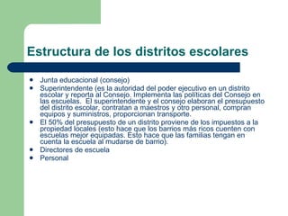 Estructura de los distritos escolares Junta educacional (consejo) Superintendente (es la autoridad del poder ejecutivo en un distrito escolar y reporta al Consejo. Implementa las políticas del Consejo en las escuelas.  El superintendente y el consejo elaboran el presupuesto del distrito escolar, contratan a maestros y otro personal, compran equipos y suministros, proporcionan transporte. El 50% del presupuesto de un distrito proviene de los impuestos a la propiedad locales (esto hace que los barrios más ricos cuenten con escuelas mejor equipadas. Esto hace que las familias tengan en cuenta la escuela al mudarse de barrio). Directores de escuela Personal 