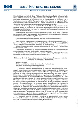 BOLETÍN OFICIAL DEL ESTADO
Núm. 48	 Miércoles 25 de febrero de 2015	 Sec. III. Pág. 16052
Obras Públicas; Ingeniería de Obras Públicas en Construcciones Civiles; en Ingeniería de
Obras Públicas en Transportes y Servicios Urbanos; en Edificación; en Ingeniería de la
Edificación; en Ingeniería de la Construcción; en Ingeniería Civil; en Ingeniería Civil y
Territorial; en Ingeniería Civil -Transportes y Servicios Urbanos; en Ingeniería Civil -
Construcciones Civiles; en Edificación; en Ciencias y Tecnologías de la Edificación; en
Tecnología de la Ingeniería Civil o Grados equivalentes a los anteriores.
2.ª  Arquitectura. Ingeniería Industrial; Arquitecto Técnico; Ingeniería Técnica
Industrial; Grado en Proyectos de Interiorismo; en Ingeniería de Obras Públicas; en
Hidrología; en Diseño de Interiores; en Ingeniería de Tecnologías Industriales; en
Ingeniería Técnica Industrial;
Cualquier Titulo de Formación Profesional de Grado Superior de la Familia Profesional
de Edificación y Obra Civil; Cualquier Certificado de Profesionalidad de Nivel 3 de la
Familia Profesional de Edificación y Obra Civil.
Conocimientos específicos e idoneidad al puesto (punto 5 baremo general):
Conocimientos y experiencia relativa al Sistema Nacional de Cualificaciones y
Formación Profesional: Catálogo Nacional de Cualificaciones Profesionales (CNCP),
Títulos De Formación Profesional y Certificados de Profesionalidad.
Conocimientos y experiencia asociada al/los sectores de las Familia/s Profesional/es
reseñadas en el perfil.
Conocimiento, experiencia y/o participación en los procesos de Reconocimiento de
competencias profesionales adquiridas por experiencia laboral.
Conocimiento y experiencia relativa a los sistemas (educativo y laboral) de Formación
Profesional español, así como europeos y latinoamericanos.
Título beca 16.  Actividades relacionadas con el diseño de cualificaciones en la familia
profesional de Instalación y Mantenimiento
Número de becas: 1.
Unidad administrativa: Instituto Nacional de las Cualificaciones.
Requisitos de titulación por orden de prioridad:
1.ª  Ingeniería Industrial; en Aeronáutica; de Minas; en Telecomunicación; Naval;
Naval y Oceánica; Agrónomo; en Automática y Electrónica Industrial; de Materiales; en
Organización Industrial; Licenciatura en Máquinas Navales. Ingeniería Técnica de Minas,
Industrial; en Obras Públicas, Aeronáutico; Naval; Agrícola; Forestal; en Diseño Industrial.
Diplomatura en Máquinas Navales. Grado en Ingeniería de la Tecnología de Minas y
Energía; en Ingeniería de los Recursos Mineros y Energéticos; en Ingeniería de Obras
Públicas; en Ingeniería Eléctrica; en Ingeniería Eléctrica y Electrónica; en Explotación de
Minas y Recursos Energéticos; en Ingeniería Energética; en Ingeniería Técnica Industrial;
en Tecnología de la Ingeniería Civil; en Ingeniería de la Tecnología Minera; en Ingeniería
Náutica y Transporte Marítimo; en Ingeniería Minera; en Ingeniería Electromecánica
Industrial; en Ingeniería de Diseño Industrial; en Ingeniería de Organización Industrial; en
Ingeniería de Materiales; en Ingeniería Electromecánica; en Ingeniería Electrónica
Industrial y Automática; en Ingeniería Electrónica, Robótica y Mecatrónica; en Ingeniería
en Diseño Industrial y Desarrollo de Producto; en Ingeniería en Tecnología Industrial; en
Ingeniería Mecánica; en Ingeniería Mecatrónica; en Arquitectura Naval; en Ingeniería
Aeroespacial; en Ingeniería de Aeronavegación; en Ingeniería en Tecnologías
Aeroespaciales o Grados equivalentes a los anteriores.
2.ª  Cualquier Titulo de Formación Profesional de Grado Superior de la Familia
Profesional de Instalación y Mantenimiento. Cualquier Certificado de Profesionalidad de
Nivel 3 de la Familia Profesional de Instalación y Mantenimiento.
cve:BOE-A-2015-1911
 