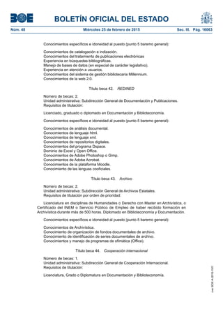 BOLETÍN OFICIAL DEL ESTADO
Núm. 48	 Miércoles 25 de febrero de 2015	 Sec. III. Pág. 16063
Conocimientos específicos e idoneidad al puesto (punto 5 baremo general):
Conocimientos de catalogación e indización.
Conocimientos del tratamiento de publicaciones electrónicas
Experiencia en búsquedas bibliográficas.
Manejo de bases de datos (en especial de carácter legislativo).
Experiencia en atención a usuarios.
Conocimientos del sistema de gestión bibliotecaria Millennium.
Conocimientos de la web 2.0.
Título beca 42.  REDINED
Número de becas: 2.
Unidad administrativa: Subdirección General de Documentación y Publicaciones.
Requisitos de titulación:
Licenciado, graduado o diplomado en Documentación y Biblioteconomía.
Conocimientos específicos e idoneidad al puesto (punto 5 baremo general):
Conocimientos de análisis documental.
Conocimientos de lenguaje html.
Conocimientos de lenguaje xml.
Conocimientos de repositorios digitales.
Conocimientos del programa Dspace.
Dominio de Excel y Open Office.
Conocimientos de Adobe Photoshop o Gimp.
Conocimientos de Adobe Acrobat.
Conocimientos de la plataforma Moodle.
Conocimiento de las lenguas cooficiales.
Título beca 43.  Archivo
Número de becas: 2.
Unidad administrativa: Subdirección General de Archivos Estatales.
Requisitos de titulación por orden de prioridad:
Licenciatura en disciplinas de Humanidades o Derecho con Master en Archivística, o
Certificado del INEM o Servicio Público de Empleo de haber recibido formación en
Archivística durante más de 500 horas. Diplomado en Biblioteconomía y Documentación.
Conocimientos específicos e idoneidad al puesto (punto 5 baremo general):
Conocimientos de Archivística.
Conocimiento de organización de fondos documentales de archivo.
Conocimiento de identificación de series documentales de archivo.
Conocimientos y manejo de programas de ofimática (Office).
Título beca 44.  Cooperación internacional
Número de becas: 1.
Unidad administrativa: Subdirección General de Cooperación Internacional.
Requisitos de titulación:
Licenciatura, Grado o Diplomatura en Documentación y Biblioteconomía.
cve:BOE-A-2015-1911
 