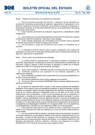 BOLETÍN OFICIAL DEL ESTADO
Núm. 48	 Miércoles 25 de febrero de 2015	 Sec. III. Pág. 16041
Quinto.  Órganos de instrucción y de valoración de solicitudes
1.  Para los procesos derivados del examen y valoración de las solicitudes se
constituirán Comisiones permanentes de selección, seguimiento e interpretación, en la
Dirección General de Formación Profesional, en la Dirección General de Evaluación y
Cooperación Territorial, en la Secretaría General Técnica y en la Subdirección General de
Cooperación Internacional.
2.  Cada Comisión permanente de selección, seguimiento e interpretación estará
integrada por:
a)  Una Presidencia, que será desempeñada por el/la titular de la Dirección General
o Subdirección General competente o persona en quien delegue.
b)  Cuatro Vocales designados por el Presidente de la Comisión entre el personal
funcionario de la Dirección General o Subdirección General.
c)  Una Secretaría a cargo del funcionario/a que nombre el Presidente de la
Comisión.
3.  La Secretaria General Técnica será el órgano competente para realizar las
actividades de instrucción no atribuidas expresamente a las Comisiones permanentes de
selección, seguimiento e interpretación.
Sexto.  Forma y plazo de presentación de solicitudes.
1.  La solicitud deberá cumplimentarse y conformarse mediante el formulario de
inscripción, disponible por vía telemática a través de la Sede Electrónica del Ministerio de
Educación, Cultura y Deporte. A dicho formulario se adjuntará un fichero de un tamaño
máximo de 10 MB con la siguiente documentación preceptiva:
a)  Título, orden supletoria, o certificado de estar en condiciones para su expedición.
b)  Certificado académico con expresión de las materias superadas y las
calificaciones obtenidas.
c)  Otros certificados acreditativos del cumplimiento de los requisitos establecidos en
el anexo I de la convocatoria.
d)  Documentos justificativos de los méritos alegados en la solicitud.
e)  «Curriculum Vitae» en formato EUROPASS (https://europass.cedefop.europa.eu/
es/home) u otro similar.
En la solicitud los aspirantes harán constar la nota media ponderada del expediente
académico. En los casos en que en el expediente académico no figure la expresión numérica
completa, el candidato deberá calcularla obligatoriamente aplicando la siguiente fórmula:
suma de los créditos obtenidos multiplicados cada uno de ellos por el valor de las
calificaciones que correspondan, a partir de las equivalencias que se especifican a
continuación, y dividida por el número de créditos totales obtenidos: Aprobado, 5 puntos;
Notable, 7 puntos; Sobresaliente, 9 puntos; Matrícula de Honor, 10 puntos; Convalidada, los
puntos correspondientes en función de la calificación obtenida en los estudios previamente
cursados; en su caso, debe incluirse si se ha obtenido premio extraordinario, de acuerdo con
lo establecido en el Real Decreto 1044/2003, de 1 de agosto («BOE» de 11 de septiembre),
y en el Real Decreto 1125/2003, de 5 de septiembre («BOE» de 18 de septiembre).
2.  Cada aspirante podrá optar por tres perfiles de becas, presentando una única
solicitud, con indicación del orden de preferencia en caso de resultar seleccionado en
varios perfiles.
3.  Una vez cumplimentada la solicitud y adjuntada toda la documentación preceptiva
en formato electrónico se procederá al registro de la solicitud preferentemente por vía
telemática, a través de DNI electrónico o cualquiera de los certificados electrónicos
reconocidos por la Administración General del Estado, en el Registro Electrónico del
Ministerio de Educación, Cultura y Deporte, conforme a los dispuesto en la Orden
EDU/947/2010, de 13 de abril, por la que se crea y regula el mismo.
cve:BOE-A-2015-1911
 