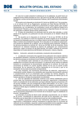 BOLETÍN OFICIAL DEL ESTADO
Núm. 48	 Miércoles 25 de febrero de 2015	 Sec. III. Pág. 16042
En caso de no poder presentar la solicitud por la vía preferente, se podrá hacer por
cualquiera de los medios previstos en el art. 38.4 de la Ley 30/1992, de 26 de noviembre,
de Régimen Jurídico de las Administraciones Públicas y del Procedimiento Administrativo
Común.
De acuerdo con lo dispuesto en el artículo 23.3 de la Ley 38/2003, de 17 de noviembre,
y en el artículo 22.4 de su Reglamento, aprobado por Real Decreto 887/2006, la
presentación de la solicitud conllevará la autorización al órgano gestor para recabar
directamente, por vía telemática, los certificados a emitir por la Agencia Estatal de la
Administración Tributaria y por la Tesorería General de la Seguridad Social, de modo que
las solicitudes no deberán aportar dichas certificaciones.
4.  El plazo de presentación de solicitudes será de veinte días naturales, a contar
desde el día siguiente a la publicación de esta convocatoria en el «Boletín Oficial del
Estado».
5.  De acuerdo con lo dispuesto en el artículo 71 de la Ley 30/1992, de 26 de
noviembre, si la solicitud no reúne los requisitos de acceso exigidos en la convocatoria,
se requerirá al interesado para que, en el plazo máximo de diez días hábiles, subsane las
faltas o remita la documentación requerida. Si en este plazo no se realiza la subsanación,
se le tendrá por desistido de su petición, que se archivará previa resolución, dictada en
los términos previstos en el artículo 42.1 de la Ley 30/1992, de 26 de noviembre. Dicha
notificación se realizará mediante la práctica de notificación por comparecencia
electrónica, según el artículo 40 del Real Decreto 1671/2009, mediante los servicios
disponibles en la sede electrónica del Ministerio de Educación, Cultura y Deporte.
Séptimo.  Instrucción, valoración de solicitudes y resolución del procedimiento.
1.  La selección comenzará el día siguiente de la publicación de la relación definitiva
de candidatos admitidos y excluidos de la presente convocatoria, que se hará pública en
los términos previstos en el artículo 9 de la Orden EDU/2788/2011, de 10 de octubre.
2.  Las solicitudes serán valoradas en una primera fase conforme a los criterios
establecidos en el Anexo II de esta convocatoria. La valoración de los méritos se realizará
tomando en consideración la documentación aportada en la solicitud, de modo que
únicamente se tendrán en cuenta aquellos méritos de los que se aporte prueba
documental. No se valorarán los méritos declarados en el currículo y que no se
acompañen de la prueba documental correspondiente.
En caso necesario, las Comisiones permanentes de selección, seguimiento e
interpretación podrán dirigirse a los solicitantes para requerirles documentación adicional
o complementaria de la ya presentada para constatar los méritos alegados, no
admitiéndose en ningún caso nueva documentación justificativa de méritos que no se
hubiera aportado en el plazo de presentación de solicitudes.
3.  Una vez valoradas las solicitudes conforme a los criterios establecidos para la
primera fase, las Comisiones permanentes de selección, seguimiento e interpretación
harán una preselección de las solicitudes que hayan obtenido mayores puntuaciones a fin
de que las unidades a las que corresponda el citado perfil realicen, en su caso y como
segunda fase, una entrevista al candidato. Asimismo se realizará una prueba de idioma
cuando se solicite alguna modalidad de beca que implique o pueda implicar conocimiento
de un idioma.
A dichas entrevistas los candidatos acudirán con los originales o copias compulsadas
de los documentos presentados en el momento de la inscripción según lo establecido en
el punto 1 del apartado 6.
La entrevista y la prueba de idioma serán valoradas conjuntamente, con un máximo
de 20 puntos, considerando la adecuación del perfil de los aspirantes a las tareas
formativas que se desarrollan en la beca para la que han sido preseleccionados.
En aquellos supuestos en los que las Comisiones permanentes de selección,
seguimiento e interpretación estimen innecesaria la segunda fase en el proceso de
valoración de los candidatos, requerirán a éstos la presentación de los originales o copias
compulsadas de los documentos presentados en el momento de la inscripción.
cve:BOE-A-2015-1911
 