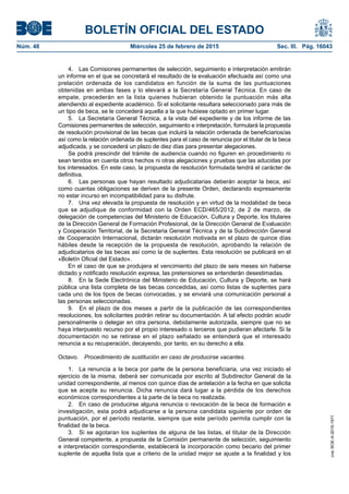BOLETÍN OFICIAL DEL ESTADO
Núm. 48	 Miércoles 25 de febrero de 2015	 Sec. III. Pág. 16043
4.  Las Comisiones permanentes de selección, seguimiento e interpretación emitirán
un informe en el que se concretará el resultado de la evaluación efectuada así como una
prelación ordenada de los candidatos en función de la suma de las puntuaciones
obtenidas en ambas fases y lo elevará a la Secretaría General Técnica. En caso de
empate, precederán en la lista quienes hubieran obtenido la puntuación más alta
atendiendo al expediente académico. Si el solicitante resultara seleccionado para más de
un tipo de beca, se le concederá aquella a la que hubiese optado en primer lugar.
5.  La Secretaría General Técnica, a la vista del expediente y de los informe de las
Comisiones permanentes de selección, seguimiento e interpretación, formulará la propuesta
de resolución provisional de las becas que incluirá la relación ordenada de beneficiarios/as
así como la relación ordenada de suplentes para el caso de renuncia por el titular de la beca
adjudicada, y se concederá un plazo de diez días para presentar alegaciones.
Se podrá prescindir del trámite de audiencia cuando no figuren en procedimiento ni
sean tenidos en cuenta otros hechos ni otras alegaciones y pruebas que las aducidas por
los interesados. En este caso, la propuesta de resolución formulada tendrá el carácter de
definitiva.
6.  Las personas que hayan resultado adjudicatarias deberán aceptar la beca, así
como cuantas obligaciones se deriven de la presente Orden, declarando expresamente
no estar incurso en incompatibilidad para su disfrute.
7.  Una vez elevada la propuesta de resolución y en virtud de la modalidad de beca
que se adjudique de conformidad con la Orden ECD/465/2012, de 2 de marzo, de
delegación de competencias del Ministerio de Educación, Cultura y Deporte, los titulares
de la Dirección General de Formación Profesional, de la Dirección General de Evaluación
y Cooperación Territorial, de la Secretaria General Técnica y de la Subdirección General
de Cooperación Internacional, dictarán resolución motivada en el plazo de quince días
hábiles desde la recepción de la propuesta de resolución, aprobando la relación de
adjudicatarios de las becas así como la de suplentes. Esta resolución se publicará en el
«Boletín Oficial del Estado».
En el caso de que se produjera el vencimiento del plazo de seis meses sin haberse
dictado y notificado resolución expresa, las pretensiones se entenderán desestimadas.
8.  En la Sede Electrónica del Ministerio de Educación, Cultura y Deporte, se hará
pública una lista completa de las becas concedidas, así como listas de suplentes para
cada uno de los tipos de becas convocadas, y se enviará una comunicación personal a
las personas seleccionadas.
9.  En el plazo de dos meses a partir de la publicación de las correspondientes
resoluciones, los solicitantes podrán retirar su documentación. A tal efecto podrán acudir
personalmente o delegar en otra persona, debidamente autorizada, siempre que no se
haya interpuesto recurso por el propio interesado o terceros que pudieran afectarle. Si la
documentación no se retirase en el plazo señalado se entenderá que el interesado
renuncia a su recuperación, decayendo, por tanto, en su derecho a ella.
Octavo.  Procedimiento de sustitución en caso de producirse vacantes.
1.  La renuncia a la beca por parte de la persona beneficiaria, una vez iniciado el
ejercicio de la misma, deberá ser comunicada por escrito al Subdirector General de la
unidad correspondiente, al menos con quince días de antelación a la fecha en que solicita
que se acepte su renuncia. Dicha renuncia dará lugar a la pérdida de los derechos
económicos correspondientes a la parte de la beca no realizada.
2.  En caso de producirse alguna renuncia o revocación de la beca de formación e
investigación, esta podrá adjudicarse a la persona candidata siguiente por orden de
puntuación, por el período restante, siempre que este período permita cumplir con la
finalidad de la beca.
3.  Si se agotaran los suplentes de alguna de las listas, el titular de la Dirección
General competente, a propuesta de la Comisión permanente de selección, seguimiento
e interpretación correspondiente, establecerá la incorporación como becario del primer
suplente de aquella lista que a criterio de la unidad mejor se ajuste a la finalidad y los
cve:BOE-A-2015-1911
 