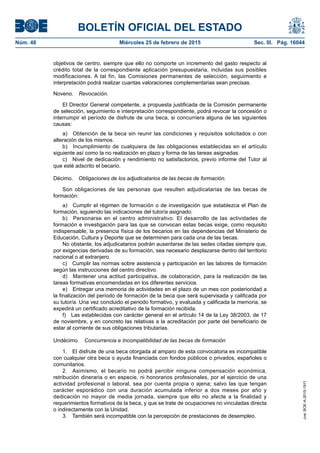 BOLETÍN OFICIAL DEL ESTADO
Núm. 48	 Miércoles 25 de febrero de 2015	 Sec. III. Pág. 16044
objetivos de centro, siempre que ello no comporte un incremento del gasto respecto al
crédito total de la correspondiente aplicación presupuestaria, incluidas sus posibles
modificaciones. A tal fin, las Comisiones permanentes de selección, seguimiento e
interpretación podrá realizar cuantas valoraciones complementarias sean precisas.
Noveno.  Revocación.
El Director General competente, a propuesta justificada de la Comisión permanente
de selección, seguimiento e interpretación correspondiente, podrá revocar la concesión o
interrumpir el período de disfrute de una beca, si concurriera alguna de las siguientes
causas:
a)  Obtención de la beca sin reunir las condiciones y requisitos solicitados o con
alteración de los mismos.
b)  Incumplimiento de cualquiera de las obligaciones establecidas en el artículo
siguiente así como la no realización en plazo y forma de las tareas asignadas.
c)  Nivel de dedicación y rendimiento no satisfactorios, previo informe del Tutor al
que esté adscrito el becario.
Décimo.  Obligaciones de los adjudicatarios de las becas de formación.
Son obligaciones de las personas que resulten adjudicatarias de las becas de
formación:
a)  Cumplir el régimen de formación o de investigación que establezca el Plan de
formación, siguiendo las indicaciones del tutor/a asignado.
b)  Personarse en el centro administrativo. El desarrollo de las actividades de
formación e investigación para las que se convocan estas becas exige, como requisito
indispensable, la presencia física de los becarios en las dependencias del Ministerio de
Educación, Cultura y Deporte que se determinen para cada una de las becas.
No obstante, los adjudicatarios podrán ausentarse de las sedes citadas siempre que,
por exigencias derivadas de su formación, sea necesario desplazarse dentro del territorio
nacional o al extranjero.
c)  Cumplir las normas sobre asistencia y participación en las labores de formación
según las instrucciones del centro directivo.
d)  Mantener una actitud participativa, de colaboración, para la realización de las
tareas formativas encomendadas en los diferentes servicios.
e)  Entregar una memoria de actividades en el plazo de un mes con posterioridad a
la finalización del período de formación de la beca que será supervisada y calificada por
su tutor/a. Una vez concluido el periodo formativo, y evaluada y calificada la memoria, se
expedirá un certificado acreditativo de la formación recibida.
f)  Las establecidas con carácter general en el artículo 14 de la Ley 38/2003, de 17
de noviembre, y en concreto las relativas a la acreditación por parte del beneficiario de
estar al corriente de sus obligaciones tributarias.
Undécimo.  Concurrencia e Incompatibilidad de las becas de formación
1.  El disfrute de una beca otorgada al amparo de esta convocatoria es incompatible
con cualquier otra beca o ayuda financiada con fondos públicos o privados, españoles o
comunitarios.
2.  Asimismo, el becario no podrá percibir ninguna compensación económica,
retribución dineraria o en especie, ni honorarios profesionales, por el ejercicio de una
actividad profesional o laboral, sea por cuenta propia o ajena; salvo las que tengan
carácter esporádico con una duración acumulada inferior a dos meses por año y
dedicación no mayor de media jornada, siempre que ello no afecte a la finalidad y
requerimientos formativos de la beca, y que se trate de ocupaciones no vinculadas directa
o indirectamente con la Unidad.
3.  También será incompatible con la percepción de prestaciones de desempleo.
cve:BOE-A-2015-1911
 