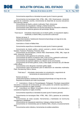 BOLETÍN OFICIAL DEL ESTADO
Núm. 48	 Miércoles 25 de febrero de 2015	 Sec. III. Pág. 16047
Conocimientos específicos e idoneidad al puesto (punto 5 baremo general):
Conocimientos de tecnologías Web: HTML, XML, CSS, Dreamweaver, Javascript,
gestores de contenidos Joomla y herramientas de desarrollo de recursos educativos:
Exe-Learning y Atenex.
Conocimientos de diseño y edición multimedia: Flash, Actionscript.
Conocimientos de maquetación: Indesign y Adobe Acrobat Pro.
Conocimientos sobre elaboración de recursos educativos en educación a distancia.
Conocimientos en sistemas gestores del aprendizaje: Moodle.
Título beca 6.  Actividades relacionadas con el diseño gráfico, la maquetación digital y
multimedia, el diseño Web y la producción audiovisual
Número de becas: 2.
Unidad Administrativa: Subdirección General de Aprendizaje a lo largo de la vida.
Requisitos de titulación:
Licenciatura o Grado en Bellas Artes.
Conocimientos específicos e idoneidad al puesto (punto 5 baremo general):
Conocimiento de diseño gráfico, edición vectorial y edición multimedia: Abobe
Ilustrator, Freehand, Photoshop, Fireworks, Gimp.
Conocimientos de tecnologías y edición Web: Dreamweaver, HTML, XML, hojas de
estilo, Javascript, Actionscript.
Conocimientos sobre gestores de contenidos: Joomla.
Conocimientos de edición no lineal de vídeo: Final Cut Pro y grabación audiovisual.
Conocimientos de maquetación: Indesign y Adobe Acrobat Pro.
Conocimientos de expresión plástica y su relación con la comunicación.
Conocimientos de formatos gráficos, audio y vídeo digital, animación 2D y 3D: Blender
y After effects.
Conocimientos como dibujante e ilustrador gráfico digital.
Conocimientos sobre herramientas para la elaboración de materiales multimedia:
Flash, Exe-learning, EdiLim, Atenex,
Título beca 7.  Actividades relacionadas con actualización y seguimiento de
herramientas de asesoramiento on line
Número de becas: 1
Unidad Administrativa: Subdirección General de Aprendizaje a lo largo de la vida.
Requisitos de titulación por orden de prioridad:
1.ª  Licenciatura o Grado en Psicopedagogía, Pedagogía, Psicología (especialidad
educativa) o Ciencias de la Educación así como grados de contenido equivalente y
competencia lingüística en inglés (nivel B2).
2.ª  Licenciatura con Máster Universitario oficial en formación del profesorado y
competencia lingüística en inglés (nivel B2).
Conocimientos específicos e idoneidad al puesto (punto 5 baremo general):
Conocimientos de tecnologías Web: HTML, XML, CSS y gestores de contenidos:
Magnolia.
Conocimientos de redes sociales: Herramientas y habilidades de Community
management y WebMaster.
Conocimientos de maquetación electrónica: Indesign y Adobe Acrobat Pro.
Conocimientos en herramientas para la Analítica Web y Social y el posicionamiento
SEO.
Conocimientos sobre métodos y herramientas de análisis estadístico.
cve:BOE-A-2015-1911
 