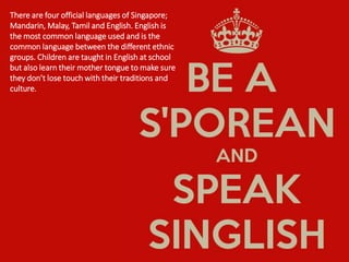 There are four official languages of Singapore;
Mandarin, Malay, Tamil and English. English is
the most common language used and is the
common language between the different ethnic
groups. Children are taught in English at school
but also learn their mother tongue to make sure
they don’t lose touch with their traditions and
culture.
 