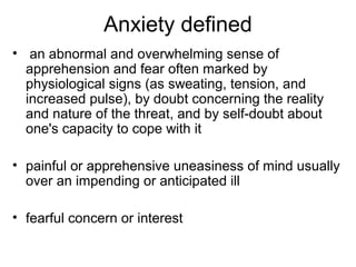 Anxiety defined
• an abnormal and overwhelming sense of
apprehension and fear often marked by
physiological signs (as sweating, tension, and
increased pulse), by doubt concerning the reality
and nature of the threat, and by self-doubt about
one's capacity to cope with it
• painful or apprehensive uneasiness of mind usually
over an impending or anticipated ill
• fearful concern or interest
 