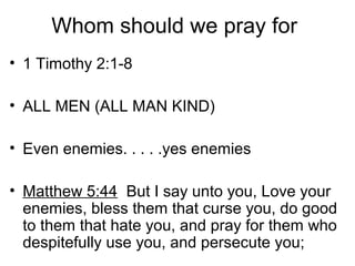 Whom should we pray for
• 1 Timothy 2:1-8
• ALL MEN (ALL MAN KIND)
• Even enemies. . . . .yes enemies
• Matthew 5:44 But I say unto you, Love your
enemies, bless them that curse you, do good
to them that hate you, and pray for them who
despitefully use you, and persecute you;
 
