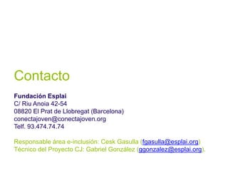 Contacto
Fundación Esplai
C/ Riu Anoia 42-54
08820 El Prat de Llobregat (Barcelona)
conectajoven@conectajoven.org
Telf. 93.474.74.74

Responsable área e-inclusión: Cesk Gasulla (fgasulla@esplai.org)
Técnico del Proyecto CJ: Gabriel González (ggonzalez@esplai.org).
 