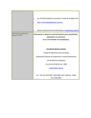 · Los resultados deberán consultarse a través de la página web: 
· http://www.santanderbecas.com.mx/ 
· Solicitar solicitud de otras instituciones a anabm@cgci.udg.mx 
Información adicional y 
apoyo en CGCI Información y asesoría exclusivamente para estudiantes, 
egresados y/o personal 
de la Universidad de Guadalajara: 
Ana Bertha Machuca Aquino 
Unidad de Organismos Internacionales 
Coordinación General de Cooperación e Internacionalización 
Universidad de Guadalajara 
+52 (33) 36 30 98 90, Ext. 12922 
anabm@cgci.udg.mx 
Tel. (52) (33) 3630 9591, 3630 9890, 3615 3528 Ext. 12922 
Fax: 3630 9592 
