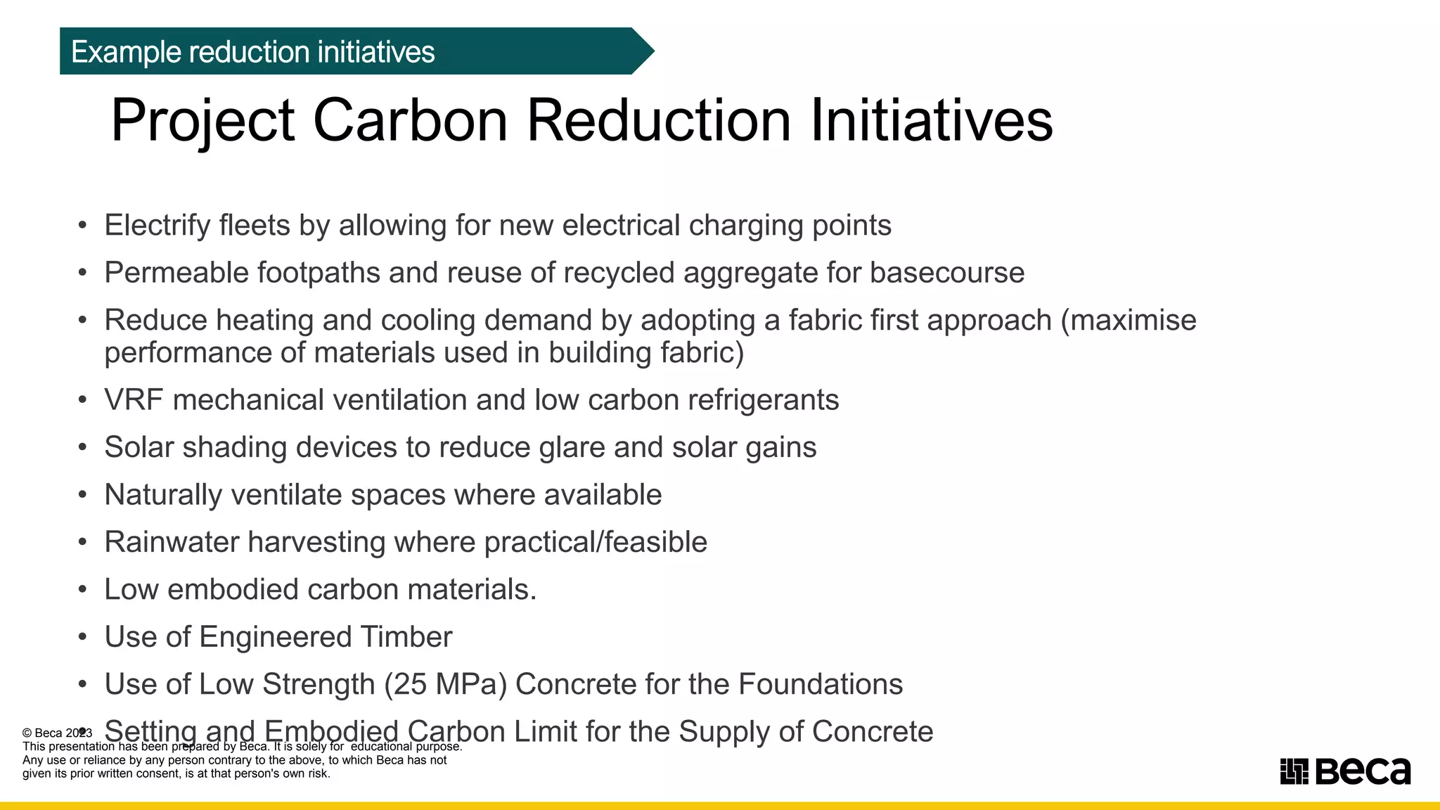 • Electrify fleets by allowing for new electrical charging points
• Permeable footpaths and reuse of recycled aggregate for basecourse
• Reduce heating and cooling demand by adopting a fabric first approach (maximise
performance of materials used in building fabric)
• VRF mechanical ventilation and low carbon refrigerants
• Solar shading devices to reduce glare and solar gains
• Naturally ventilate spaces where available
• Rainwater harvesting where practical/feasible
• Low embodied carbon materials.
• Use of Engineered Timber
• Use of Low Strength (25 MPa) Concrete for the Foundations
• Setting and Embodied Carbon Limit for the Supply of Concrete
Project Carbon Reduction Initiatives
Example reduction initiatives
© Beca 2023
This presentation has been prepared by Beca. It is solely for educational purpose.
Any use or reliance by any person contrary to the above, to which Beca has not
given its prior written consent, is at that person's own risk.
11seca
 