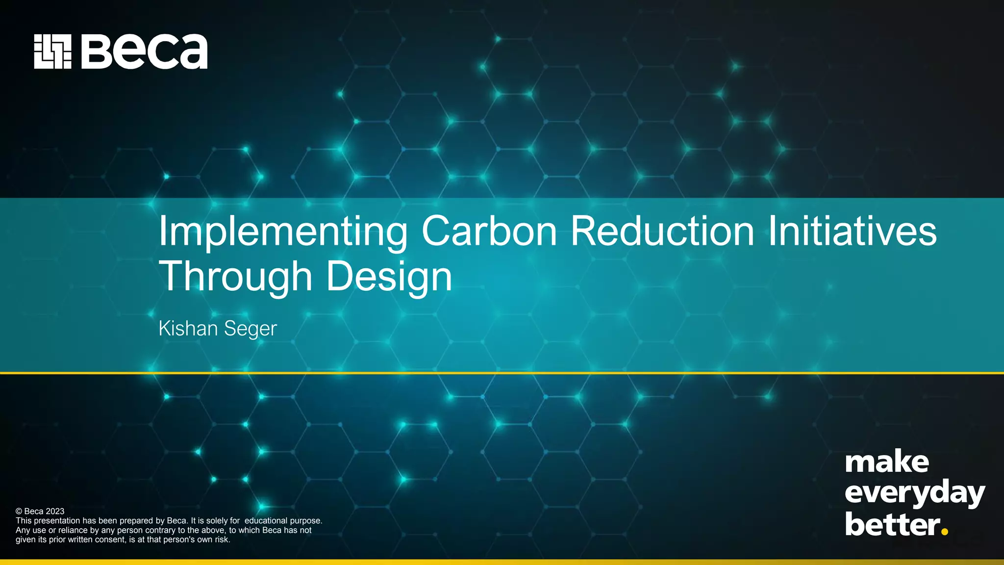 Implementing Carbon Reduction Initiatives
Through Design
Kishan Seger
© Beca 2023
This presentation has been prepared by Beca. It is solely for educational purpose.
Any use or reliance by any person contrary to the above, to which Beca has not
given its prior written consent, is at that person's own risk.
 