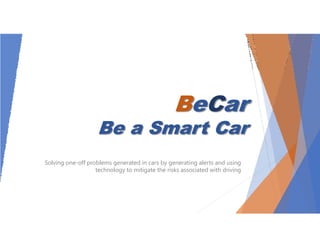 BeCar
Be a Smart Car
Solving one-off problems generated in cars by generating alerts and using
technology to mitigate the risks associated with driving
 