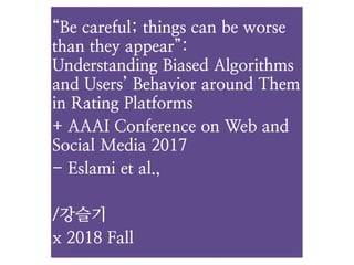 “Be careful; things can be worse
than they appear”:  
Understanding Biased Algorithms
and Users’ Behavior around Them
in Rating Platforms
+ AAAI Conference on Web and
Social Media 2017
- Eslami et al.,
/강슬기
x 2018 Fall
 