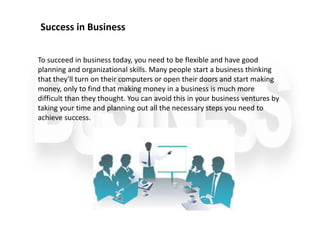 To succeed in business today, you need to be flexible and have good
planning and organizational skills. Many people start a business thinking
that they'll turn on their computers or open their doors and start making
money, only to find that making money in a business is much more
difficult than they thought. You can avoid this in your business ventures by
taking your time and planning out all the necessary steps you need to
achieve success.
Success in Business
 