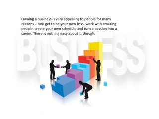 Owning a business is very appealing to people for many
reasons -- you get to be your own boss, work with amazing
people, create your own schedule and turn a passion into a
career. There is nothing easy about it, though.
 