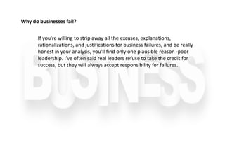 If you're willing to strip away all the excuses, explanations,
rationalizations, and justifications for business failures, and be really
honest in your analysis, you'll find only one plausible reason -poor
leadership. I've often said real leaders refuse to take the credit for
success, but they will always accept responsibility for failures.
Why do businesses fail?
 