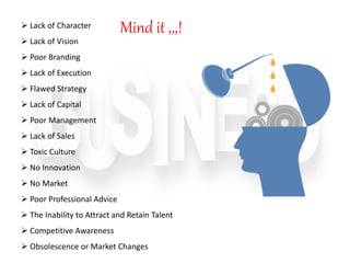  Lack of Character
 Lack of Vision
 Poor Branding
 Lack of Execution
 Flawed Strategy
 Lack of Capital
 Poor Management
 Lack of Sales
 Toxic Culture
 No Innovation
 No Market
 Poor Professional Advice
 The Inability to Attract and Retain Talent
 Competitive Awareness
 Obsolescence or Market Changes
Mind it ,,,!
 