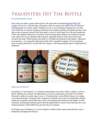 Be Careful of Wine Scams

Fine wines can make a good, relatively low risk long-term investment Imperial Wines Of
London. However as with all types of business, there are rogue wine traders who are intent on
conning people out of their money. Whether you are a wine enthusiast starting your own fine
wine collection or someone looking to build up an investment portfolio, this guide provides some
tips on how to protect yourself from becoming a victim of wine fraud. Over the past decade one
of the most popular alternative investment scams has been drink. Before you commit to buying
wine, make sure you are dealing with an honest, reputable business with a successful track
record in the trade. When buying wine before it is bottled and released to the market- referred to
as en primeur - it is especially important to deal with a reputable company. Given en primeur
wine is usually delivered 2-3 years after the vintage, it can be particularly open to exploitation by
fraudsters.




What is En Primeur??

En primeur or "wine futures", is a method of purchasing wines early while a vintage is still in a
barrel, offering the customer the opportunity to invest in a particular wine before it is bottled.
Payment is made at an early stage, a year or 18 months prior to the official release of a vintage.
A possible advantage of buying wines en primeur is that the wines may be considerably cheaper
during the en primeur period than they will be once bottled and released on the market. For the
consumer, purchasing en primeur gives them the opportunity to secure wines that may have very
limited quantities and be difficult to get after they are released.

En Primeur gives Fraudsters a 2-3 year window to collect clients money and when the wine is
bottled they dissapear into thin air.
 