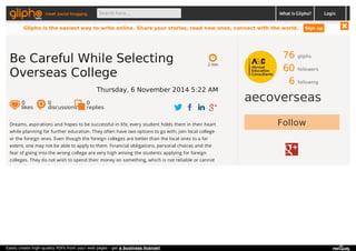 meet social blogging Search here... What is Glipho? 
76 gliphs 
60 followers 
6 following 
aecoverseas 
2 min 
Be Careful While Selecting 
Overseas College 
Thursday, 6 November 2014 5:22 AM 
0 likes 
0 discussions 
0r 
eplies 
Dreams, aspirations and hopes to be successful in life, every student holds them in their heart Follow 
while planning for further education. They often have two options to go with, join local college 
or the foreign ones. Even though the foreign colleges are better than the local ones to a far 
extent, one may not be able to apply to them. Financial obligations, personal choices and the 
fear of going into the wrong college are very high among the students applying for foreign 
colleges. They do not wish to spend their money on something, which is not reliable or cannot 
be easily reviewed prior to admission. 
Login 
Glipho is the easiest way to write online. Share your stories, read new ones, connect with the world. Sign up 
Easily create high-quality PDFs from your web pages - get a business license! 
 