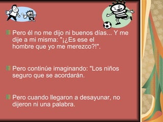 Pero él no me dijo ni buenos días... Y me dije a mi misma: "¡¿Es ese el hombre que yo me merezco?!". Pero continúe imaginando: "Los niños seguro que se acordarán. Pero cuando llegaron a desayunar, no dijeron ni una palabra.   